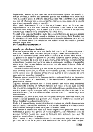 importantes, mesmo aquelas que não estão diretamente ligadas ao produto ou
serviço prestado, e se você está pensando que isto não é verdade basta olhar à sua
volta e perceber que se o ambiente estiver sujo você não se sentirá bem, ao passo
que isto irá influenciar em seu desempenho, mesmo que não seja este o produto
que a sua organização oferte no mercado.
Outro ponto interessante é que muitas organizações ainda se deparam com
departamentos para lidar com pessoas, tratando-as como coisas e que devem
trabalhar como máquinas, mas é assim que a cultura as ensina e até que uma
cultura mude pode ser que o tempo tenha passado e muito.
Se você ainda se pergunta sobre o autor do pensamento inicial, de que cada pessoa
só possui uma habilidade com a qual se destaca, o seu nome é Peter Drucker, que
foi vítima da cultura da família e que teve uma mente privilegiada para trazer a todos
seus conceitos e teorias que são usados hoje e serão a base para muito do que será
feito por longos anos.
Por Rafael Mauricio Menshhein

A razão e os clientes em Marketing
Entender o consumidor se torna uma tarefa fácil quando você sabe exatamente o
que pode oferecer a ele, mas nem sempre as organizações tomam consciência do
que é muito importante para o cliente e que faz com que ele escolha a sua marca.
As pesquisas de satisfação podem dar uma idéia superficial sobre o produto, quais
são as impressões do cliente com o que adquiriu, mas diante das inúmeras ofertas
existentes no mercado, nem sempre a sua é a selecionada, e então as organizações
começam a olhar para os lados e perceberem que não são as únicas a ofertar ali
seus produtos ou serviços.
Também é necessário admitir que nem todas as pessoas do mundo irão adquirir
seus produtos ou serviços, da mesma maneira com a qual seu concorrente não terá
como atender todas as pessoas, principalmente quando a personalização se torna
cada vez mais evidente e necessária.
Mas para que um produto tenha destaque existem muitas variáveis a ser estudadas,
o que permite melhorar o atendimento, o relacionamento e a produção de bens ou
prestação de serviços.
Algumas pessoas acreditam que o cliente sempre tem razão, mas analisando
profundamente o cliente em nenhum momento tem razão, todas as suas escolhas
são emocionais, seja pela marca, pelo produto, pelos atributos, características etc., o
que leva a compreender um pouco melhor a natureza das escolhas, e se você pensa
que não há emoções envolvidas é melhor repensar o modo como enxerga seus
consumidores.
Na verdade tudo o que é feito pelas pessoas possui emoções, aparentes ou não, até
mesmo aquelas pessoas que passam uma imagem de indiferença acabam por
tomar decisões baseadas em sentimentos.
Então já é possível iniciar o entendimento mais profundo da relação do consumidor
com as muitas organizações existentes, o que faz com que ele se apaixone por uma
marca, o valor de um produto ou serviço no coração do cliente.
Mas também é interessante notar que muitas organizações procuram ser as mais
lembradas, o que não lhes garante um resultado positivo, pois é natural que todas as
pessoas tenham marcas das quais se lembrem com facilidade mas que não
adquiram seus produtos ou serviços.
Com o passar do tempo o cliente cria um vínculo maior com a organização e seus
produtos, se torna fiel e passa este sentimento de paixão para seus amigos,

                                                                                423
 