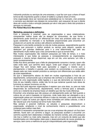 indicando produtos ou serviços de uma empresa, o que faz com que o share of heart
torne-se tão importante quanto o share of wallet e o próprio share of mind.
Uma organização deve ser racional para estabelecer-se no mercado, criar produtos
e serviços que atendam aos desejos do consumidor, sem esquecer de que o cliente
deve ser ouvido e toda a emoção passada por ele é vital para o êxito dos produtos e
serviços no mercado.
Por Rafael Mauricio Menshhein

Marketing, pesquisas e definições
Com a pesquisa é possível, para as organizações e seus colaboradores,
compreender melhor quais são os desejos do consumidor, de que forma o
atendimento pode tornar-se um diferencial em meio aos produtos cada vez mais
iguais existentes no mercado e na facilidade proporcionada para encontrar um
produto em um ponto de venda e até utilizá-lo corretamente.
Pesquisar é uma tarefa constante na vida de muitas pessoas, especialmente quando
clientes que procuram o melhor produto ou serviço para adquirir, quando se
deslocam por grandes distâncias para ir a uma determinada loja pelo seu
atendimento muito melhor que o dos concorrentes e que os tornam fiéis.
Mas muitas organizações não realizam pesquisas por falta de tempo, e o mais
interessante é que todas as pessoas e conseqüentemente as organizações,
possuem o mesmo tempo disponível, seja em um dia, uma semana, um mês e
assim sucessivamente.
Então fica óbvio perceber que a falta de planejamento consome o tempo, quem não
sabe onde está, que caminho deve seguir, onde quer chegar e como fará para
chegar fica sem tempo hábil para aproveitar a viagem, e mesmo com o
planejamento o trabalho é grande, pois existem os concorrentes e o consumidor
deseja cada vez mais receber produtos ou serviços com diferenciais que estão além
de suas expectativas.
Só que o desempenho abaixo do ideal em muitas organizações é fruto de um
departamento, comprovando que a empresa não conhece a si própria, pois todas as
ações de uma organização estão ligadas e o que ela demonstra ao mercado é o
fruto do seu trabalho interno, então não há do que reclamar quando tudo deixa de
funcionar ou sequer funcionou um dia.
O mais fácil para algumas organizações é esperar que uma área, ou para as mais
desprovidas de conhecimento, departamento, tenha a fórmula para a salvação,
como se o restante da empresa fosse um detalhe que não faz muita diferença.
Encontrar uma empresa que não possua um planejamento pode ser fácil quando a
cultura de um país é baseada no improviso, onde nada deve ser planejado e se a
organização passa por momentos difíceis é culpa do mercado, uma saída mais fácil
sempre é culpar os outros por alguns erros cometidos em certas culturas, e isto é
tão natural que uma mudança se torna muito mais difícil.
Mas sempre é possível melhorar, os estudos e pesquisas desenvolvem a
organização, ampliando o nível de conhecimento interno e possibilitando uma
mudança para melhor mais fácil.
Também é necessário compreender que se a sua empresa não possuir um foco bem
definido, ficará sem um caminho a seguir, as pesquisas auxiliam a encontrar um
caminho quando bem elaboradas e tratadas da maneira correta, pois uma pesquisa
não traz a melhor ou mais certa resposta, mas sim um conjunto de dados que são
transformados em informações vitais para o desenvolvimento de novos produtos ou
serviços, bem como a melhoria do que já é disponibilizado pela organização.

                                                                            424
 