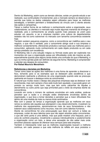 Dentro do Marketing, assim como as demais ciências, existe um grande estudo a ser
realizado, sua continuidade é fundamental, pois o mercado sempre se desenvolve e
permite que todos os dados coletados sejam utilizados para traçar as melhores
estratégias, e também permitem o fortalecimento do vínculo com o cliente através
das ações e campanhas.
Talvez a melhor forma de se melhorar o conhecimento sobre a organização, seus
colaboradores, os clientes e o mercado seja mudar algumas maneiras de enxergar a
realidade, pois o conhecimento se amplia quando mais pessoas se unem para
estudar um assunto, e se a empresa mantém uma cultura de departamentos
isolados não há como sobreviver no mercado com tamanha concorrência existente
hoje.
Também existem pequenos enganos, como a concorrência ser maléfica para o seu
negócio, o que não é verdade, pois o concorrente obriga você e sua empresa a
melhorar constantemente, oferecendo produtos e serviços cada vez melhores para o
consumidor, aplicando muito conhecimento em cada objeto produzido ou em cada
serviço prestado com excelência.
O Marketing não é uma solução mágica ou fórmula exata para ser explorada nos
momentos em que a organização passa por dificuldades onde ela mesma se pôs,
especialmente quando para alguns ainda existe uma confusão do que é Marketing, e
que na minha opinião pode ser definido da seguinte forma: Marketing é compreender
e atender aos desejos do consumidor.
Por Rafael Mauricio Menshhein

Referências e decisões em Marketing
Tomar como base as ações dos melhores é uma forma de aprender a direcionar o
foco, tomando para si os exemplos que se destacam pela excelência e que
demonstram realmente a eficiência de uma organização quando esta se preocupa
realmente em buscar o destaque entre as concorrentes.
É natural que muitas vezes o desejo das pequenas empresas seja se destacar e ser
reconhecida, mas nem sempre o foco está muito bem ajustado, o que pode gerar um
produto ou serviço muito bom, mas que tem como calcanhar de Aquiles o
atendimento ou outro ponto que seja primordial para o êxito da empresa diante da
concorrência.
Levando em conta o número de variáveis envolvidas em cada análise, pode-se
perceber que a razão e a emoção estão diretamente envolvidas dentro da
organização, o que leva a tomar decisões e perceber que a maior dificuldade fica
dentro de uma medida de mais ou menos trinta centímetros.
Mas com o passar do tempo a organização aprende que as melhores em seus
ramos ou setores são aquelas que planejaram o seu desenvolvimento, investiram na
melhoria dos equipamentos, aproximaram-se mais de seus fornecedores e não
trataram seus colaboradores como recursos, mas sim como talentos humanos.
Diante da concorrência há uma preocupação que deve ser comum a todas as
empresas, cuidar de seus talentos para que não sejam atraídos pelos concorrentes,
o que até certo ponto é uma defesa, mas que pode mostrar uma fraqueza, pois a
zona de conforto prejudica, inicialmente a pessoa individualmente e posteriormente
a organização como um todo, e deixa uma sensação de não saber mais onde
encontrar pessoas capazes de oferecer seus serviços para esta empresa.
Também é interessante notar que as melhores organizações buscam a melhoria
contínua, em cada pessoa e que esta melhoria se reflete em seus produtos e


                                                                           425
 