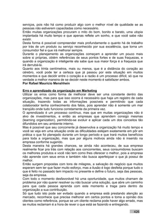 serviços, pois não há como produzir algo com o melhor nível de qualidade se as
pessoas não estiverem capacitadas como necessário.
Então muitas organizações procuram o mito do bom, bonito e barato, uma utopia
implantada há muito tempo e que apenas reflete um sonho, e que você sabe não
existir.
Desta forma é possível compreender mais profundamente o quanto há de trabalho
por trás de um produto ou serviço reconhecido por sua excelência, que torna um
consumidor fiel e que irá melhorar sempre.
Durante o planejamento as organizações começam a aprender um pouco mais
sobre si próprias, obtém referências de seus pontos fortes e de suas fraquezas, e
quando a organização é inteligente ela sabe que sua maior força é a fraqueza que
irá derrubá-la.
Quanto aos trinta centímetros, mais ou menos, que é a distância do coração ao
cérebro, você pode ter a certeza que já passou por esta situação em muitos
momentos e que decidir entre o coração e a razão é um processo difícil, só que na
verdade a melhor maneira de se decidir neste momento é satisfazer ambos.
Por Rafael Mauricio Menshhein

Erro e aprendizado da organização em Marketing
Utilizar os erros como forma de melhorar deve ser uma constante dentro das
organizações, mas para que isso ocorra é necessário que haja um registro de cada
situação, trazendo todas as informações possíveis e permitindo que cada
colaborador tenha conhecimento dos fatos, pois aprender não é somente um mar
tranqüilo onde tudo funciona corretamente da primeira vez.
O aprendizado é um processo contínuo, mas que em muitas organizações não é
alvo de investimentos, e então as empresas que aprendem consigo mesmas
(learning organization), permitindo-se evoluir e aplicar cada um dos conceitos tão
difundidos em seu ambiente interno.
Mas é possível que seu concorrente já desenvolva a organização há muito tempo e
você se veja em uma situação onde as dificuldades estejam exatamente em pôr em
prática o que foi planejado durante um longo período e que trará muitos benefícios
para toda a organização, mas que por alguns motivos ainda não é inserido na
empresa conforme sugerido.
Desta maneira há grandes chances, se ainda não aconteceu, de sua empresa
realmente ficar pra trás com relação aos concorrentes, seus consumidores buscam
os melhores produtos e você não tem como lhes oferecer o melhor, pois a empresa
não aprende com seus erros e também não busca aperfeiçoar o que já possui de
melhor.
Então surgem propostas com tons de milagres, a salvação do negócio que muitos
esperam sem ter que fazer muito esforço, mas a ilusão é logo desfeita porque tudo o
que é feito no passado tem impacto no presente e define o futuro, seja das pessoas,
seja da empresa.
Com todo o momento desfavorável há uma oportunidade, que muitos chamam de
problema por não querer resolver ou não buscar uma solução, que abre um caminho
para que cada pessoa aprenda com este momento e traga para dentro da
organização a sua contribuição.
Só que tudo isto pode ser evitado quando a empresa está prestando atenção ao
mercado, reconhece que precisa melhorar em certos pontos e toma a opinião dos
clientes como referência, porque se um cliente reclama pode haver algo errado, mas
se muitos reclamam é a hora de rever o que está se fazendo e entregando.

                                                                            426
 