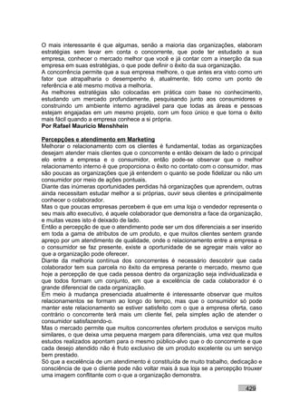 O mais interessante é que algumas, senão a maioria das organizações, elaboram
estratégias sem levar em conta o concorrente, que pode ter estudado a sua
empresa, conhecer o mercado melhor que você e já contar com a inserção da sua
empresa em suas estratégias, o que pode definir o êxito da sua organização.
A concorrência permite que a sua empresa melhore, o que antes era visto como um
fator que atrapalharia o desempenho é, atualmente, tido como um ponto de
referência e até mesmo motiva a melhoria.
As melhores estratégias são colocadas em prática com base no conhecimento,
estudando um mercado profundamente, pesquisando junto aos consumidores e
construindo um ambiente interno agradável para que todas as áreas e pessoas
estejam engajadas em um mesmo projeto, com um foco único e que torna o êxito
mais fácil quando a empresa conhece a si própria.
Por Rafael Mauricio Menshhein

Percepções e atendimento em Marketing
Melhorar o relacionamento com os clientes é fundamental, todas as organizações
desejam atender mais clientes que o concorrente e então deixam de lado o principal
elo entre a empresa e o consumidor, então pode-se observar que o melhor
relacionamento interno é que proporciona o êxito no contato com o consumidor, mas
são poucas as organizações que já entendem o quanto se pode fidelizar ou não um
consumidor por meio de ações pontuais.
Diante das inúmeras oportunidades perdidas há organizações que aprendem, outras
ainda necessitam estudar melhor a si próprias, ouvir seus clientes e principalmente
conhecer o colaborador.
Mas o que poucas empresas percebem é que em uma loja o vendedor representa o
seu mais alto executivo, é aquele colaborador que demonstra a face da organização,
e muitas vezes isto é deixado de lado.
Então a percepção de que o atendimento pode ser um dos diferenciais a ser inserido
em toda a gama de atributos de um produto, e que muitos clientes sentem grande
apreço por um atendimento de qualidade, onde o relacionamento entre a empresa e
o consumidor se faz presente, existe a oportunidade de se agregar mais valor ao
que a organização pode oferecer.
Diante da melhoria contínua dos concorrentes é necessário descobrir que cada
colaborador tem sua parcela no êxito da empresa perante o mercado, mesmo que
hoje a percepção de que cada pessoa dentro da organização seja individualizada e
que todos formam um conjunto, em que a excelência de cada colaborador é o
grande diferencial de cada organização.
Em meio à mudança presenciada atualmente é interessante observar que muitos
relacionamentos se formam ao longo do tempo, mas que o consumidor só pode
manter este relacionamento se estiver satisfeito com o que a empresa oferta, caso
contrário o concorrente terá mais um cliente fiel, pela simples ação de atender o
consumidor satisfazendo-o.
Mas o mercado permite que muitos concorrentes ofertem produtos e serviços muito
similares, o que deixa uma pequena margem para diferenciais, uma vez que muitos
estudos realizados apontam para o mesmo público-alvo que o do concorrente e que
cada desejo atendido não é fruto exclusivo de um produto excelente ou um serviço
bem prestado.
Só que a excelência de um atendimento é constituída de muito trabalho, dedicação e
consciência de que o cliente pode não voltar mais à sua loja se a percepção trouxer
uma imagem conflitante com o que a organização demonstra.

                                                                            429
 
