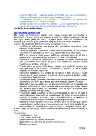•  Extrema mobilidade - Resposta rápida ao mercado (sem grandes produções,
      pode-se implementar uma ação em poucos dias ou horas);
   • Conhecimento do campo de batalha - Conhecimento do público-alvo
      (fundamental para um "ataque" preciso);
   • Grande capacidade de atacar de surpresa - Ações surpreendentes (chamar
      atenção da imprensa e do público-alvo para que todos comentem).
Por Rafael Mauricio Menshhein

Benchmarking em Marketing
São muitas as ferramentas usadas para realizar buscas por informações, o
Benchmarking é uma delas e sua proposta é medir os produtos, serviços e práticas
nas organizações, pode ser usado, de certa forma, como um termômetro de
mercado que apontará quais pontos são atingidos e em que pontos melhorar.
Iniciando-se o processo de Benchmarking, a empresa busca:
    • Identificar as referências: que pontos são necessários para atingir seus
       objetivos do planejamento;
    • Identificar empresas corporativas: coletar informações sobre os concorrentes
       e analisar suas estratégias e pontos que podem estar mais adiantados;
    • Definir um método e coletar dados: as técnicas utilizadas devem ter sentido e
       procurar responder aos quesitos levantados durante o planejamento;
    • Determinar a lacuna de desempenho: a empresa não pode basear-se em
       uma concorrente muito maior do que a sua capacidade, evitando assim
       investimentos perdidos e tempo;
    • Projetar níveis de desempenho futuro: modelar uma evolução baseada em
       sua capacidade, voltada para o conhecimento já possuído sobre a própria
       empresa e o mercado disponível;
    • Comunicar descoberta dos marcos de referência e obter aceitação: muito
       mais do que levantar os pontos a melhorar, deve-se procurar também trazê-
       los à realidade da organização;
    • Estabelecer metas funcionais: não há motivos para procurar mágicas dentro
       da empresa, tudo deve estar dentro do nível funcional e trazer benefícios;
    • Desenvolver plano de ação: sem um planejamento muito bem embasado não
       há como determinar os rumos tomados diante das ações propostas, devem
       ser evitados planos que não agreguem uma situação alcançável pela
       empresa de acordo com seu porte;
    • Implementar ações específicas e monitorar progressos: ao colocar em ação o
       que foi planejado, deve-se tomar cuidado para não deixar o controle sobre a
       evolução da empresa perder-se no tempo, evitando assim a perda de todo o
       investimento e tendo a oportunidade de corrigir pequenos erros;
    • Recalibrar marcos de referência: o planejamento deve ter incluído quais serão
       os períodos em que haverá um remanejamento de referenciais, adaptando-se
       ao mercado e não perdendo o acompanhamento do crescimento do mercado.
A metodologia de implantação de um processo de Benchmarking está dividido em 5
fases:
Planejamento:
    • Identificação do item;
    • Obter o apoio da direção;
    • Desenvolvimento do sistema de medida;
    • Desenvolvimento do plano de recolha de informação;
    • Revisão dos planos;

                                                                             43
 