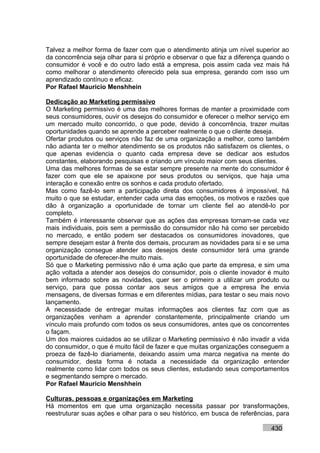 Talvez a melhor forma de fazer com que o atendimento atinja um nível superior ao
da concorrência seja olhar para si próprio e observar o que faz a diferença quando o
consumidor é você e do outro lado está a empresa, pois assim cada vez mais há
como melhorar o atendimento oferecido pela sua empresa, gerando com isso um
aprendizado contínuo e eficaz.
Por Rafael Mauricio Menshhein

Dedicação ao Marketing permissivo
O Marketing permissivo é uma das melhores formas de manter a proximidade com
seus consumidores, ouvir os desejos do consumidor e oferecer o melhor serviço em
um mercado muito concorrido, o que pode, devido à concorrência, trazer muitas
oportunidades quando se aprende a perceber realmente o que o cliente deseja.
Ofertar produtos ou serviços não faz de uma organização a melhor, como também
não adianta ter o melhor atendimento se os produtos não satisfazem os clientes, o
que apenas evidencia o quanto cada empresa deve se dedicar aos estudos
constantes, elaborando pesquisas e criando um vínculo maior com seus clientes.
Uma das melhores formas de se estar sempre presente na mente do consumidor é
fazer com que ele se apaixone por seus produtos ou serviços, que haja uma
interação e conexão entre os sonhos e cada produto ofertado.
Mas como fazê-lo sem a participação direta dos consumidores é impossível, há
muito o que se estudar, entender cada uma das emoções, os motivos e razões que
dão à organização a oportunidade de tornar um cliente fiel ao atendê-lo por
completo.
Também é interessante observar que as ações das empresas tornam-se cada vez
mais individuais, pois sem a permissão do consumidor não há como ser percebido
no mercado, e então podem ser destacados os consumidores inovadores, que
sempre desejam estar à frente dos demais, procuram as novidades para si e se uma
organização consegue atender aos desejos deste consumidor terá uma grande
oportunidade de oferecer-lhe muito mais.
Só que o Marketing permissivo não é uma ação que parte da empresa, e sim uma
ação voltada a atender aos desejos do consumidor, pois o cliente inovador é muito
bem informado sobre as novidades, quer ser o primeiro a utilizar um produto ou
serviço, para que possa contar aos seus amigos que a empresa lhe envia
mensagens, de diversas formas e em diferentes mídias, para testar o seu mais novo
lançamento.
A necessidade de entregar muitas informações aos clientes faz com que as
organizações venham a aprender constantemente, principalmente criando um
vínculo mais profundo com todos os seus consumidores, antes que os concorrentes
o façam.
Um dos maiores cuidados ao se utilizar o Marketing permissivo é não invadir a vida
do consumidor, o que é muito fácil de fazer e que muitas organizações conseguem a
proeza de fazê-lo diariamente, deixando assim uma marca negativa na mente do
consumidor, desta forma é notada a necessidade da organização entender
realmente como lidar com todos os seus clientes, estudando seus comportamentos
e segmentando sempre o mercado.
Por Rafael Mauricio Menshhein

Culturas, pessoas e organizações em Marketing
Há momentos em que uma organização necessita passar por transformações,
reestruturar suas ações e olhar para o seu histórico, em busca de referências, para

                                                                             430
 