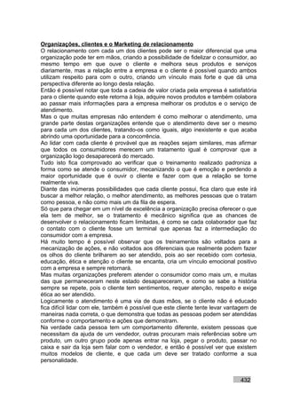 Organizações, clientes e o Marketing de relacionamento
O relacionamento com cada um dos clientes pode ser o maior diferencial que uma
organização pode ter em mãos, criando a possibilidade de fidelizar o consumidor, ao
mesmo tempo em que ouve o cliente e melhora seus produtos e serviços
diariamente, mas a relação entre a empresa e o cliente é possível quando ambos
utilizam respeito para com o outro, criando um vínculo mais forte e que dá uma
perspectiva diferente ao longo desta relação.
Então é possível notar que toda a cadeia de valor criada pela empresa é satisfatória
para o cliente quando este retorna à loja, adquire novos produtos e também colabora
ao passar mais informações para a empresa melhorar os produtos e o serviço de
atendimento.
Mas o que muitas empresas não entendem é como melhorar o atendimento, uma
grande parte destas organizações entende que o atendimento deve ser o mesmo
para cada um dos clientes, tratando-os como iguais, algo inexistente e que acaba
abrindo uma oportunidade para a concorrência.
Ao lidar com cada cliente é provável que as reações sejam similares, mas afirmar
que todos os consumidores merecem um tratamento igual é comprovar que a
organização logo desaparecerá do mercado.
Tudo isto fica comprovado ao verificar que o treinamento realizado padroniza a
forma como se atende o consumidor, mecanizando o que é emoção e perdendo a
maior oportunidade que é ouvir o cliente e fazer com que a relação se torne
realmente viva.
Diante das inúmeras possibilidades que cada cliente possui, fica claro que este irá
buscar a melhor relação, o melhor atendimento, as melhores pessoas que o tratam
como pessoa, e não como mais um da fila de espera.
Só que para chegar em um nível de excelência a organização precisa oferecer o que
ela tem de melhor, se o tratamento é mecânico significa que as chances de
desenvolver o relacionamento ficam limitadas, é como se cada colaborador que faz
o contato com o cliente fosse um terminal que apenas faz a intermediação do
consumidor com a empresa.
Há muito tempo é possível observar que os treinamentos são voltados para a
mecanização de ações, e não voltados aos diferenciais que realmente podem fazer
os olhos do cliente brilharem ao ser atendido, pois ao ser recebido com cortesia,
educação, ética e atenção o cliente se encanta, cria um vínculo emocional positivo
com a empresa e sempre retornará.
Mas muitas organizações preferem atender o consumidor como mais um, e muitas
das que permaneceram neste estado desapareceram, e como se sabe a história
sempre se repete, pois o cliente tem sentimentos, requer atenção, respeito e exige
ética ao ser atendido.
Logicamente o atendimento é uma via de duas mãos, se o cliente não é educado
fica difícil lidar com ele, também é possível que este cliente tente levar vantagem de
maneiras nada correta, o que demonstra que todas as pessoas podem ser atendidas
conforme o comportamento e ações que demonstram.
Na verdade cada pessoa tem um comportamento diferente, existem pessoas que
necessitam da ajuda de um vendedor, outras procuram mais referências sobre um
produto, um outro grupo pode apenas entrar na loja, pegar o produto, passar no
caixa e sair da loja sem falar com o vendedor, e então é possível ver que existem
muitos modelos de cliente, e que cada um deve ser tratado conforme a sua
personalidade.


                                                                               432
 