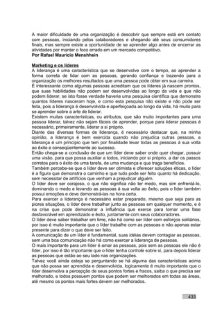 A maior dificuldade de uma organização é descobrir que sempre está em contato
com pessoas, iniciando pelos colaboradores e chegando até seus consumidores
finais, mas sempre existe a oportunidade de se aprender algo antes de encerrar as
atividades por manter o foco errado em um mercado competitivo.
Por Rafael Mauricio Menshhein

Marketing e os líderes
A liderança é uma característica que se desenvolve com o tempo, ao aprender a
forma correta de lidar com as pessoas, gerando confiança e trazendo para a
organização os melhores resultados que uma pessoa pode obter em sua carreira.
É interessante como algumas pessoas acreditam que os líderes já nascem prontos,
que suas habilidades não podem ser desenvolvidas ao longo da vida e que não
podem liderar, se isto fosse verdade haveria uma pesquisa científica que demonstra
quantos líderes nasceram hoje, e como esta pesquisa não existe e não pode ser
feita, pois a liderança é desenvolvida e aperfeiçoada ao longo da vida, há muito para
se aprender sobre a arte de liderar.
Existem muitas características, ou atributos, que são muito importantes para uma
pessoa liderar, talvez não sejam fáceis de aprender, porque para liderar pessoas é
necessário, primeiramente, liderar a si próprio.
Diante das diversas formas de liderança, é necessário destacar que, na minha
opinião, a liderança é bem exercida quando não prejudica outras pessoas, a
liderança é um princípio que tem por finalidade levar todas as pessoas à sua volta
ao êxito e conseqüentemente ao sucesso.
Então chega-se a conclusão de que um líder deve saber onde quer chegar, possuir
uma visão, para que possa auxiliar a todos, iniciando por si próprio, a dar os passos
corretos para o êxito de uma tarefa, de uma mudança e que traga benefícios.
Também percebe-se que o líder deve ser otimista e oferecer soluções éticas, o líder
é a figura que demonstra o caminho e que tudo pode ser feito quanto há dedicação,
sem necessitar de artifícios que venham a prejudicar alguém.
O líder deve ser corajoso, o que não significa não ter medo, mas sim enfrentá-lo,
dominando o medo e levando as pessoas à sua volta ao êxito, pois o líder também
possui emoções e deve demonstrá-las na hora certa.
Para exercer a liderança é necessário estar preparado, mesmo que seja para as
piores situações, o líder deve trabalhar junto as pessoas em qualquer momento, e é
na crise que pode demonstrar a influência que exerce para tornar uma fase
desfavorável em aprendizado e êxito, juntamente com seus colaboradores.
O líder deve saber trabalhar em time, não há como ser líder com esforços solitários,
por isso é muito importante que o líder trabalhe com as pessoas e não apenas estar
presente para dizer o que deve ser feito.
A comunicação de um líder é fundamental, suas idéias devem contagiar as pessoas,
sem uma boa comunicação não há como exercer a liderança de pessoas.
O mais importante para um líder é amar as pessoas, pois sem as pessoas ele não é
líder, por isso é tão importante que o líder tenha controle sobre si, para depois liderar
as pessoas que estão ao seu lado nas organizações.
Talvez você ainda esteja se perguntando se há alguma das características acima
que não possa ser aprendida e desenvolvida, logicamente é muito importante que o
líder desenvolva a percepção de seus pontos fortes e fracos, saiba o que precisa ser
melhorado, e todos possuem pontos que podem ser melhorados em todas as áreas,
até mesmo os pontos mais fortes devem ser melhorados.


                                                                                  433
 