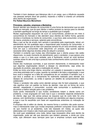 Também é bom destacar que liderança não é um cargo, que a influência causada
nas pessoas sempre deve ser positiva, trazendo o melhor e criando um ambiente
ético dentro da organização.
Por Rafael Mauricio Menshhein

Princípios, estudos, empresas e Marketing
Buscar atender aos desejos do consumidor é uma forma de demonstrar que se está
atento ao mercado, que se quer ofertar o melhor produto ou serviço para os clientes
e também aperfeiçoar ao longo do tempo a qualidade que é exigida.
Muitas organizações esquecem de ouvir os consumidores, perdem-se em meio à
concorrência do mercado e não atendem seus clientes da melhor forma, gerando
dúvidas e incertezas na mente do consumidor, o que leva, este consumidor, a trocar
de marca, produtos e serviços, optando pela concorrência.
Mas o que se faz de errado nem sempre é percebido pela organização, talvez um
atendimento de má qualidade seja o responsável pela mudança do consumidor, o
que apenas sugere que ao lidar com pessoas sempre há um risco envolvido, seja na
hora em que o consumidor está adquirindo um produto, seja quando apenas
necessita retirar algumas dúvidas antes de adquirir o produto.
Também é evidente que muitas das informações que o cliente possui não estão
disponíveis, no exato momento do atendimento, para o vendedor, o que parece uma
utopia e que é a mais pura verdade, pois é facilmente visível se você lembrar
quantas vezes foi até uma loja e possuía mais conhecimento sobre o produto do que
o vendedor.
Diante das mudanças ocorridas, e que ocorrem diariamente, é interessante notar
que algumas organizações deixam a desejar no atendimento, seja antes da
aquisição do produto, seja após a realização da venda.
Então se inicia uma briga interna, encontrar um culpado é necessário e sempre há
uma área premiada com a culpa, quando na verdade é de toda a organização, o que
leva você a imaginar se a falta de competência de um vendedor é também sua, o
que leva a analisar se o treinamento foi realmente realizado para atender aos
desejos do consumidor, ou então é apenas um detalhe de comportamento deste
colaborador.
Talvez o vendedor não saiba como atender porque não foi bem preparado, o que
não significa criar um padrão na forma de atender, mas sim na forma de como
atender, respeitando o consumidor, ouvindo este consumidor e auxiliando-o a
encontrar a melhor solução para o seu problema.
Outro ponto interessante é que muitos vendedores tratam o cliente como um
problema, o mais engraçado em tudo isso é que o vendedor depende diretamente
do cliente, algo que não pensa porque se esquece que do outro lado há uma
pessoa, com sentimentos e desejos que devem ser atendidos por alguma empresa,
e que a sua foi escolhida com base em experiências anteriores ou indicação de
amigos.
A empresa não é refém do cliente, da mesma forma o contrário não pode ocorrer,
mas é interessante notar que muitas empresas preferem conquistar novos clientes
do que manter os já existentes, tudo isto baseado em metas, as quais são
elaboradas com miopia e são irreais para qualquer economia mundial.
Se você quer estabelecer uma meta, talvez seja necessário olhar para dentro da
organização, pode ser até que descubra que existem pessoas, e ainda por cima
vivas, que oferecem seus serviços para que a empresa cumpra suas tarefas,


                                                                            434
 