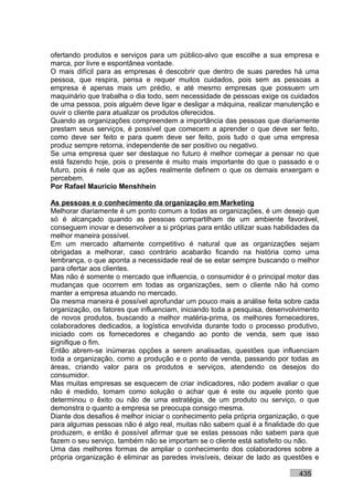 ofertando produtos e serviços para um público-alvo que escolhe a sua empresa e
marca, por livre e espontânea vontade.
O mais difícil para as empresas é descobrir que dentro de suas paredes há uma
pessoa, que respira, pensa e requer muitos cuidados, pois sem as pessoas a
empresa é apenas mais um prédio, e até mesmo empresas que possuem um
maquinário que trabalha o dia todo, sem necessidade de pessoas exige os cuidados
de uma pessoa, pois alguém deve ligar e desligar a máquina, realizar manutenção e
ouvir o cliente para atualizar os produtos oferecidos.
Quando as organizações compreendem a importância das pessoas que diariamente
prestam seus serviços, é possível que comecem a aprender o que deve ser feito,
como deve ser feito e para quem deve ser feito, pois tudo o que uma empresa
produz sempre retorna, independente de ser positivo ou negativo.
Se uma empresa quer ser destaque no futuro é melhor começar a pensar no que
está fazendo hoje, pois o presente é muito mais importante do que o passado e o
futuro, pois é nele que as ações realmente definem o que os demais enxergam e
percebem.
Por Rafael Mauricio Menshhein

As pessoas e o conhecimento da organização em Marketing
Melhorar diariamente é um ponto comum a todas as organizações, é um desejo que
só é alcançado quando as pessoas compartilham de um ambiente favorável,
conseguem inovar e desenvolver a si próprias para então utilizar suas habilidades da
melhor maneira possível.
Em um mercado altamente competitivo é natural que as organizações sejam
obrigadas a melhorar, caso contrário acabarão ficando na história como uma
lembrança, o que aponta a necessidade real de se estar sempre buscando o melhor
para ofertar aos clientes.
Mas não é somente o mercado que influencia, o consumidor é o principal motor das
mudanças que ocorrem em todas as organizações, sem o cliente não há como
manter a empresa atuando no mercado.
Da mesma maneira é possível aprofundar um pouco mais a análise feita sobre cada
organização, os fatores que influenciam, iniciando toda a pesquisa, desenvolvimento
de novos produtos, buscando a melhor matéria-prima, os melhores fornecedores,
colaboradores dedicados, a logística envolvida durante todo o processo produtivo,
iniciado com os fornecedores e chegando ao ponto de venda, sem que isso
signifique o fim.
Então abrem-se inúmeras opções a serem analisadas, questões que influenciam
toda a organização, como a produção e o ponto de venda, passando por todas as
áreas, criando valor para os produtos e serviços, atendendo os desejos do
consumidor.
Mas muitas empresas se esquecem de criar indicadores, não podem avaliar o que
não é medido, tomam como solução o achar que é este ou aquele ponto que
determinou o êxito ou não de uma estratégia, de um produto ou serviço, o que
demonstra o quanto a empresa se preocupa consigo mesma.
Diante dos desafios é melhor iniciar o conhecimento pela própria organização, o que
para algumas pessoas não é algo real, muitas não sabem qual é a finalidade do que
produzem, e então é possível afirmar que se estas pessoas não sabem para que
fazem o seu serviço, também não se importam se o cliente está satisfeito ou não.
Uma das melhores formas de ampliar o conhecimento dos colaboradores sobre a
própria organização é eliminar as paredes invisíveis, deixar de lado as questões e

                                                                             435
 
