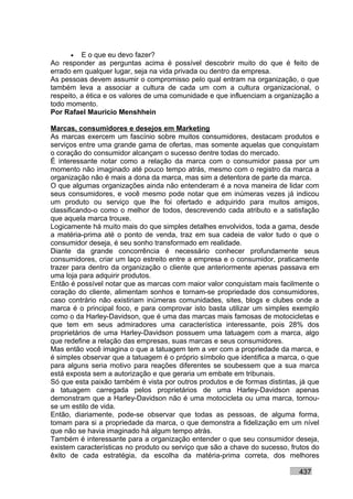 • E o que eu devo fazer?
Ao responder as perguntas acima é possível descobrir muito do que é feito de
errado em qualquer lugar, seja na vida privada ou dentro da empresa.
As pessoas devem assumir o compromisso pelo qual entram na organização, o que
também leva a associar a cultura de cada um com a cultura organizacional, o
respeito, a ética e os valores de uma comunidade e que influenciam a organização a
todo momento.
Por Rafael Mauricio Menshhein

Marcas, consumidores e desejos em Marketing
As marcas exercem um fascínio sobre muitos consumidores, destacam produtos e
serviços entre uma grande gama de ofertas, mas somente aquelas que conquistam
o coração do consumidor alcançam o sucesso dentre todas do mercado.
É interessante notar como a relação da marca com o consumidor passa por um
momento não imaginado até pouco tempo atrás, mesmo com o registro da marca a
organização não é mais a dona da marca, mas sim a detentora de parte da marca.
O que algumas organizações ainda não entenderam é a nova maneira de lidar com
seus consumidores, e você mesmo pode notar que em inúmeras vezes já indicou
um produto ou serviço que lhe foi ofertado e adquirido para muitos amigos,
classificando-o como o melhor de todos, descrevendo cada atributo e a satisfação
que aquela marca trouxe.
Logicamente há muito mais do que simples detalhes envolvidos, toda a gama, desde
a matéria-prima até o ponto de venda, traz em sua cadeia de valor tudo o que o
consumidor deseja, é seu sonho transformado em realidade.
Diante da grande concorrência é necessário conhecer profundamente seus
consumidores, criar um laço estreito entre a empresa e o consumidor, praticamente
trazer para dentro da organização o cliente que anteriormente apenas passava em
uma loja para adquirir produtos.
Então é possível notar que as marcas com maior valor conquistam mais facilmente o
coração do cliente, alimentam sonhos e tornam-se propriedade dos consumidores,
caso contrário não existiriam inúmeras comunidades, sites, blogs e clubes onde a
marca é o principal foco, e para comprovar isto basta utilizar um simples exemplo
como o da Harley-Davidson, que é uma das marcas mais famosas de motocicletas e
que tem em seus admiradores uma característica interessante, pois 28% dos
proprietários de uma Harley-Davidson possuem uma tatuagem com a marca, algo
que redefine a relação das empresas, suas marcas e seus consumidores.
Mas então você imagina o que a tatuagem tem a ver com a propriedade da marca, e
é simples observar que a tatuagem é o próprio símbolo que identifica a marca, o que
para alguns seria motivo para reações diferentes se soubessem que a sua marca
está exposta sem a autorização e que geraria um embate em tribunais.
Só que esta paixão também é vista por outros produtos e de formas distintas, já que
a tatuagem carregada pelos proprietários de uma Harley-Davidson apenas
demonstram que a Harley-Davidson não é uma motocicleta ou uma marca, tornou-
se um estilo de vida.
Então, diariamente, pode-se observar que todas as pessoas, de alguma forma,
tomam para si a propriedade da marca, o que demonstra a fidelização em um nível
que não se havia imaginado há algum tempo atrás.
Também é interessante para a organização entender o que seu consumidor deseja,
existem características no produto ou serviço que são a chave do sucesso, frutos do
êxito de cada estratégia, da escolha da matéria-prima correta, dos melhores

                                                                            437
 