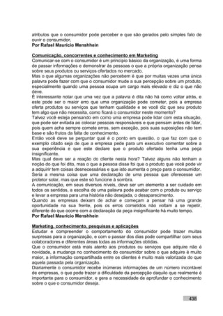 atributos que o consumidor pode perceber e que são gerados pelo simples fato de
ouvir o consumidor.
Por Rafael Mauricio Menshhein

Comunicação, concorrentes e conhecimento em Marketing
Comunicar-se com o consumidor é um princípio básico da organização, é uma forma
de passar informações e demonstrar às pessoas o que a própria organização pensa
sobre seus produtos ou serviços ofertados no mercado.
Mas o que algumas organizações não percebem é que por muitas vezes uma única
palavra pode fazer com que o consumidor mude a sua percepção sobre um produto,
especialmente quando uma pessoa ocupa um cargo mais elevado e diz o que não
deve.
É interessante notar que uma vez que a palavra é dita não há como voltar atrás, e
este pode ser o maior erro que uma organização pode cometer, pois a empresa
oferta produtos ou serviços que tenham qualidade e se você diz que seu produto
tem algo que não necessita, como ficará o consumidor neste momento?
Talvez você esteja pensando em como uma empresa pode lidar com esta situação,
que pode ser evitada ao colocar pessoas responsáveis e que pensam antes de falar,
pois quem acha sempre comete erros, sem exceção, pois suas suposições não tem
base e são frutos da falta de conhecimento.
Então você deve se perguntar qual é o ponto em questão, o que faz com que o
exemplo citado seja de que a empresa pede para um executivo comentar sobre a
sua experiência e que este declare que o produto ofertado tenha uma peça
insignificante.
Mas qual deve ser a reação do cliente nesta hora? Talvez alguns não tenham a
noção do que foi dito, mas o que a pessoa disse foi que o produto que você pode vir
a adquirir tem coisas desnecessárias e que isto aumenta o preço para o consumidor.
Seria a mesma coisa que uma declaração de uma pessoa que oferecesse um
protetor solar, mas que este só funcione à sombra.
A comunicação, em seus diversos níveis, deve ser um elemento a ser cuidado em
todos os sentidos, a escolha de uma palavra pode acabar com o produto ou serviço
e levar a empresa para uma história não desejada, o desaparecimento.
Quando as empresas deixam de achar e começam a pensar há uma grande
oportunidade na sua frente, pois os erros cometidos não voltam a se repetir,
diferente do que ocorre com a declaração da peça insignificante há muito tempo.
Por Rafael Mauricio Menshhein

Marketing, conhecimento, pesquisas e aplicações
Estudar e compreender o comportamento do consumidor pode trazer muitas
surpresas para a organização, e com o passar dos dias pode compartilhar com seus
colaboradores e diferentes áreas todas as informações obtidas.
Que o consumidor está mais atento aos produtos ou serviços que adquire não é
novidade, a mudança no conhecimento do consumidor sobre o que adquire é muito
maior, a informação compartilhada entre os clientes é muito mais valorizada do que
aquela passada pela organização.
Diariamente o consumidor recebe inúmeras informações de um número incontável
de empresas, o que pode trazer a dificuldade da percepção daquilo que realmente é
importante para o consumidor, e gera a necessidade de aprofundar o conhecimento
sobre o que o consumidor deseja.


                                                                            438
 