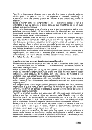 Também é interessante observar que o que não lhe chama a atenção pode ser
atrativo para outra pessoa, mas tudo irá depender do momento, do desejo do
consumidor para com aquele produto ou serviço e das ofertas disponíveis no
mercado.
Então a melhor forma de compreender o que o consumidor deseja é ouvi-lo e
entendê-lo, o que faz com que o cliente saiba da sua importância ao ter em suas
mãos o que sempre desejou.
Outro ponto interessante a se observar é que a empresa não deve deixar seus
estudos e pesquisas de lado, há sempre algo que não foi captado em uma pesquisa
já realizada, sempre existirão desejos a serem atendidos e sem buscar referências
com o consumidor não há como atendê-lo.
Da mesma maneira como se nota que o cliente é movido pela emoção, seja por
parte do produto ou serviço, da embalagem, do atendimento no ponto de vendas, do
seu desejo, dos sonhos que povoaram a mente durante anos até alcançar o produto
etc., o que faz a frase “o cliente sempre tem razão” perder sua força, uma vez que o
emocional define o que é ou não adquirido, levando em conta a fórmula do valor,
que é obtida através dos benefícios sobre os custos.
Sempre haverá concorrência, consumidores que desejam produtos ou serviços e
organizações que pesquisam o mercado para satisfazer aos desejos destes
consumidores, sem perder o foco e criando a possibilidade de fidelizar o cliente.
Por Rafael Mauricio Menshhein

O conhecimento e o uso do benchmarking em Marketing
Muitas vezes as pessoas se perguntam qual é a melhor estratégia a ser usada, qual
é o público-alvo que traz as melhores oportunidades e até mesmo que mercado é
favorável à sua organização.
O que acontece é que a falta de alguns itens básicos pode fazer com que nada seja
criado ou pensado na organização, tudo é feito com base no achar, sem os dados
estatísticos, uma pesquisa de mercado, sem uma história de mercado a ser
analisada e que leva a organização ao desaparecimento.
Então surgem muitas pessoas que distorcem conceitos, acham que copiar o que a
outra organização fez é interessante e completamente aceitável, sem levar em conta
alguns pontos.
Um dos pontos é a cultura organizacional, pois cada empresa tem a sua, nenhuma
organização é igual a outra, e isto é percebido até mesmo em lojas de uma mesma
empresa, que levam em conta a localização, o público daquela região, os hábitos e
costumes do consumidor etc.
Também é possível perceber que as pessoas são diferentes, cada ser humano é
único, o que faz com que a cultura das pessoas seja diferente, mas que são
formadas quando as pessoas estão em determinados grupos, o que não permite
pegar uma estratégia ou ação do concorrente e jogar dentro da sua organização,
pois o concorrente estudou a empresa, o mercado, os colaboradores e você não.
Outro ponto é a cadeia de valor, muitas empresas levam anos criando a estrutura
adequada para operar naquele mercado, estudam as oportunidades, conhecem as
ameaças, sabem quais são os pontos fortes e fracos.
Só que a sua empresa prefere não fazer nada, fica parada no tempo, deixa que a
concorrência busque se aperfeiçoar, ganhar conhecimento e aplicá-lo para se
desenvolver, melhorar continuamente e conquistar mais clientes, e então surge uma
mente brilhante que se limita a copiar o que o concorrente fez.


                                                                             439
 