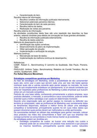 • Caracterização do item.
Recolha interna de informação:
   • Recolha e análise de informação publicada internamente;
   • Selecionar potenciais parceiros internos;
   • Caracterização do item de cada parceiro;
   • Recolha interna de dados;
   • Realização de visitas aos parceiros.
Recolha externa de informação:
As atividades constituintes desta fase são uma repetição das descritas na fase
anterior, estando divididas para efeitos de concepção em duas grandes atividades:
   • Recolha da informação publicada externamente;
   • Recolha de dados externos.
Melhoria do desempenho do item:
   • Identificação das ações corretivas;
   • Desenvolvimento do plano de implementação;
   • Obter aprovação da solução;
   • Implementação e verificação da solução.
Melhoria contínua:
   • Manutenção da base de dados;
   • Implementação da melhoria contínua de desempenho.

Referências:
CAMP, Robert C., Benchmarking O caminho da Qualidade, São Paulo, Pioneira,
1993.
PAGLIUSO, Antônio Tadeu. Benchmarking: Relatório do Comitê Temático, Rio de
Janeiro, Qualitymark, 2005.
Por Rafael Mauricio Menshhein

Estratégias competitivas genéricas em Marketing
Ao falar de estratégias em Marketing, existe a possibilidade de não compreender
quais são, como usar e para que servem cada uma, por isso não basta apenas
conhecer quais são e usá-las somente após perder espaço no mercado, há muito
mais do que simplesmente embelezar um planejamento, é um estudo constante que
deve ser respeitado pelos profissionais de Marketing e pelas empresas que buscam
entrar em um mercado competitivo.
Partindo de uma base sólida, conhecendo primeiramente a própria empresa, seus
produtos ofertados, o mercado, a concorrência e seus consumidores, pode-se então
entender qual a melhor estratégia a ser usada em determinado momento.
Quando uma organização opta por ganhar espaço no mercado ou defender seu
território já conquistado, cabe ao profissional de Marketing usar corretamente todas
as ferramentas disponíveis, elaborar a melhor forma de utilizar uma estratégia
competitiva é fundamental, principalmente quando há em suas mãos dados que
possam direcionar quais pontos devem ser melhorados ou então aprimorados.
Os concorrentes também se utilizam das estratégias para ganhar mercado, colocar
seus produtos nas mãos dos consumidores e fazer com que sua empresa não
consiga aumentar os consumidores e muito menos manter os já existentes.
As estratégias podem ser divididas em:
    • Estratégia competitiva de custos: ao buscar uma redução nos custos a
         empresa pode dar ao consumidor um produto mais acessível e que possuirá
         os mesmos benefícios, principalmente quando estes custos reduzidos

                                                                              44
 