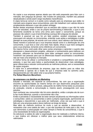 Ao copiar a sua empresa apenas atesta que não está preparada para lidar com o
mercado, tem preguiça de pensar, não investe em pesquisas, mantém seu pessoal
desatualizado e ainda assim exige resultados maravilhosos.
A cópia torna-se comum e é aceita como solução para as empresas que estão no
mercado para enganar seus consumidores, pois não trabalham com valores éticos e
simplesmente oferecem o que não podem entregar.
Muitas destas empresas entendem que os estudos são cópias e que não há nada
para ser estudado, então o uso do próprio benchmarking é distorcido, o que é uma
ferramenta excelente se torna uma arma para copiar o concorrente, porque as
pessoas não sabem o que é benchmarking e porque têm preguiça de estudar.
Também é possível ver que há um lado positivo, existem empresas que se
preocupam em estudar os concorrentes, entender suas ações e estratégias e então
planejar as suas próprias, de acordo com sua cultura, seus valores e de forma ética.
Desta maneira é possível que a sua empresa estude como é a distribuição de uma
concorrente, o que leva a criar uma rede mais rápida, eficaz e que trará vantagens
para a sua empresa, tomando como referência um concorrente.
Da mesma forma você pode olhar para outras empresas e aprender o quanto elas
planejaram e desenvolveram projetos, utilizaram o conhecimento para melhorar um
processo, utilizaram as ferramentas para obter vantagem sobre os concorrentes,
investiram nas pessoas para que os diferenciais fossem encontrados e escolheram
não ser mais uma empresa no mercado.
A melhor forma de utilizar o conhecimento é ampliá-lo e compartilhá-lo com outras
pessoas, o que traz para todos a oportunidade de desenvolver mais estratégias,
gerar diferenciais e estudar continuamente as melhores práticas, sem a necessidade
de copiar ninguém.
A cópia tira a personalidade da empresa, joga seu destino para as mãos dos
concorrentes e apenas dá a ilusão de que a empresa está no caminho certo,
desaparecendo por não saber criar a sua própria história.
Por Rafael Mauricio Menshhein

As empresas e os detalhes em Marketing
Estudar o mercado, em especial os consumidores, faz com que a organização
encontre as oportunidades ao mesmo tempo em que desenvolve pesquisas para
ofertar ao cliente o melhor produto, adequando da melhor forma todos os processos
de produção, criando a comunicação e, mesmo assim, prosseguindo com seus
estudos.
Sem conhecer seu consumidor não há como atendê-lo, então o simples ato de ouvi-
lo faz muita diferença, quando o concorrente não o faz.
Então é percebida a necessidade de estar sempre atualizando as informações sobre
o consumidor, sobre os concorrentes e sobre a própria organização, aprimorando as
estratégias e descobrindo o que pode ser melhorado, umas vez que tudo o que é
feito por uma empresa pode e deve melhorar ao longo do tempo.
Mas além da melhoria contínua há muito o que se estudar e desenvolver, é
necessário criar uma cadeia de valor, o que não acontece da noite para o dia, mas
que demonstra a preocupação em estar sempre à frente da concorrência, o que é
uma necessidade de todas as organizações.
Ao estruturar a cadeia de valor a organização deve ter realizado a melhoria interna,
o que implica em oferecer o melhor para que seus colaboradores sintam-se
valorizados.


                                                                             440
 