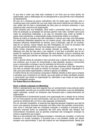 O que leva a notar que toda esta mudança é um fruto que se inicia dentro da
organização, após a elaboração de um planejamento e que permite criar indicadores
de desempenho.
Só que se a empresa já possui indicadores não há razão para mudá-los, pois a
mudança para outro padrão faz com que nada mais tenha referência se melhorou ou
não, então não há mais a necessidade de olhar para os números anteriores, o que
prejudica toda a estrutura da organização.
Cada indicador tem sua finalidade, deve medir o primordial, fazer o diferencial na
linha de produção ou prestação de serviços ganhar mais valor, também serve para
medir as campanhas realizadas, e ao usar um indicador para medir as tarefas e
ações mais importantes, a organização acaba conhecendo melhor a si própria.
Diante de todos os estudos que são realizados é natural que haja uma dificuldade
em relacionar diferentes aspectos em um mesmo grupo, mas cada ação dentro da
empresa influencia diretamente as demais, pois a produção, seja de um produto,
seja de um serviço, requer etapas que são interligadas, do início do processo até
seu final, ganhando também uma nova etapa que é o pós-venda.
Então muitas empresas deixam de prestar atenção ao detalhe que faz toda a
diferença nos dias de hoje para o seu negócio, o que leva a perceber que se um
pedido for realizado de maneira diferente não será atendido, porque a empresa não
está preparada para atender aos desejos do consumidor, mas sim para produzir e
nada mais.
Com a grande oferta de soluções é bem provável que o cliente não procure mais a
sua empresa, que vá para os concorrentes e seja atendido, porque o concorrente
ouve o consumidor e entrega o que foi solicitado na forma de um desejo.
Outro ponto interessante é que uma boa parte das empresas ainda não descobriu
que sem os clientes não pode se manter no mercado, o que parece engraçado e é
real, pois para estas organizações o cliente é apenas um detalhe.
A melhor forma de uma empresa conquistar e fidelizar clientes é olhar para si própria
e perceber que a empresa é um cliente, que suas ações só terão resultados quando
o consumidor que existe na organização for valorizado e que todas as suas ações
estão interligadas sempre.
Por Rafael Mauricio Menshhein

Ouvir o cliente e planejar em Marketing
Definir o planejamento que será seguido traz um conhecimento mais profundo sobre
a organização, permite que os pontos fortes sejam melhorados e que as debilidades
sejam reduzidas, criando um ambiente mais favorável para o desenvolvimento da
organização.
O planejamento é fundamental quando uma organização tem o desejo de se colocar
em um nível superior ao dos concorrentes, mas que só é possível chegar neste nível
quando as diretrizes têm um foco e são seguidas corretamente.
Em um mercado competitivo, é possível que algumas pessoas imaginem que não há
como uma pequena empresa conquistar uma fatia maior dos grandes concorrentes,
mas como o mercado está em constante evolução e mudança é provável que a
pequena empresa tenha se preparado tão bem para atender aos desejos dos
consumidores inovadores que as grandes empresas não conseguem enxergar os
nichos e segmentos que surgem.
Mas se a sua empresa não consegue enxergar o mercado por completo, e nenhuma
empresa no mundo consegue, é provável que a sua também acabe por deixar
escapar uma oportunidade, o que não implica em seu desaparecimento, desde que

                                                                              441
 