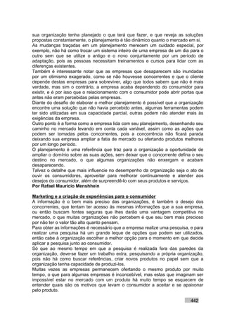 sua organização tenha planejado o que terá que fazer, e que reveja as soluções
propostas constantemente, o planejamento é tão dinâmico quanto o mercado em si.
As mudanças traçadas em um planejamento merecem um cuidado especial, por
exemplo, não há como trocar um sistema inteiro de uma empresa de um dia para o
outro sem que se utilize o antigo e o novo conjuntamente por um período de
adaptação, pois as pessoas necessitam treinamentos e cursos para lidar com as
diferenças existentes.
Também é interessante notar que as empresas que desaparecem são inundadas
por um otimismo exagerado, como se não houvesse concorrentes e que o cliente
depende destas empresas para sobreviver, algo que todos sabem que não é mais
verdade, mas sim o contrário, a empresa acaba dependendo do consumidor para
existir, e é por isso que o relacionamento com o consumidor pode abrir portas que
antes não eram percebidas pelas empresas.
Diante do desafio de elaborar o melhor planejamento é possível que a organização
encontre uma solução que não havia percebido antes, algumas ferramentas podem
ter sido utilizadas em sua capacidade parcial, outras podem não atender mais às
exigências da empresa.
Outro ponto é a forma como a empresa lida com seu planejamento, desenhando seu
caminho no mercado levando em conta cada variável, assim como as ações que
podem ser tomadas pelos concorrentes, pois a concorrência não ficará parada
deixando sua empresa ampliar a fatia de mercado ou ofertando produtos melhores
por um longo período.
O planejamento é uma referência que traz para a organização a oportunidade de
ampliar o domínio sobre as suas ações, sem deixar que o concorrente defina o seu
destino no mercado, o que algumas organizações não enxergam e acabam
desaparecendo.
Talvez o detalhe que mais influencie no desempenho da organização seja o ato de
ouvir os consumidores, aproveitar para melhorar continuamente e atender aos
desejos do consumidor, além de surpreendê-lo com seus produtos e serviços.
Por Rafael Mauricio Menshhein

Marketing e a criação de experiências para o consumidor
A informação é o bem mais preciso das organizações, é também o desejo dos
concorrentes, que tentam ter acesso às mesmas informações que a sua empresa,
ou então buscam fontes seguras que lhes darão uma vantagem competitiva no
mercado, o que muitas organizações não percebem é que seu bem mais precioso
por não ter o valor tão alto quanto pensam.
Para obter as informações é necessário que a empresa realize uma pesquisa, e para
realizar uma pesquisa há um grande leque de opções que podem ser utilizados,
então cabe à organização escolher a melhor opção para o momento em que decide
aplicar a pesquisa junto ao consumidor.
Só que ao mesmo tempo em que a pesquisa é realizada fora das paredes da
organização, deve-se fazer um trabalho extra, pesquisando a própria organização,
pois não há como buscar referências, criar novos produtos no papel sem que a
organização tenha capacidade de produzi-los.
Muitas vezes as empresas permanecem ofertando o mesmo produto por muito
tempo, o que para algumas empresas é inconcebível, mas estas que imaginam ser
impossível estar no mercado com um produto há muito tempo se esquecem de
entender quais são os motivos que levam o consumidor a aceitar e se apaixonar
pelo produto.

                                                                           442
 