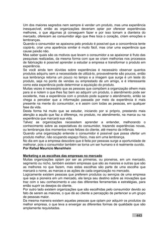 Um dos maiores segredos nem sempre é vender um produto, mas uma experiência
inesquecível, então as organizações deveriam optar por oferecer experiências
melhores, o que algumas já conseguem fazer e por isso tomam a dianteira do
mercado, oferecem ao consumidor algo que lhes toca o coração, criam emoções e
lembranças.
Quando o consumidor se apaixona pelo produto é possível que a concorrência tente
copiá-lo, criar uma aparência similar é muito fácil, mas criar uma experiência que
cause paixão não.
Mas saber quais são os motivos que levam o consumidor a se apaixonar é fruto das
pesquisas realizadas, da mesma forma com que se criam melhorias nos processos
de fabricação é possível aprender a estudar a empresa e transformar o produto em
experiência.
Se você ainda tem dúvidas sobre experiências é necessário observar quantos
produtos adquiriu sem a necessidade de utilizá-lo, provavelmente são poucos, então
sua lembrança retorna um pouco no tempo e a imagem que surge é um teste do
produto, seja no ponto de vendas ou emprestado de um amigo, e é interessante
como esta experiência pode determinar a aquisição do produto.
Muitas vezes é necessário que as pessoas que compõem a organização olhem mais
para si e notem o que lhes faz bem ao adquirir um produto, o atendimento pode ser
excelente, mas a experiência com o produto pode superar o atendimento, então se
chega a perceber que a informação passada por meio da experiência é mais
presente na mente do consumidor, e é assim com todas as pessoas, em qualquer
fase da vida.
Desta forma há muito que se estudar, iniciando por si próprio, prestando mais
atenção a aquilo que faz a diferença, no produto, no atendimento, na marca ou na
experiência que marcará sua vida.
Talvez as organizações necessitem aprender a entender, melhorando o
conhecimento sobre as expectativas do consumidor, trazendo experiências novas,
ou lembranças dos momentos mais felizes do cliente, até mesmo da infância.
Quando uma organização entende o consumidor é possível que possa ofertar um
produto melhor, não ocupando espaço físico, mas sim uma lembrança.
No dia em que a empresa descobre que é feita por pessoas surge a oportunidade de
melhorar, pois o consumidor também se torna um ser humano e é realmente ouvido.
Por Rafael Mauricio Menshhein

Marketing e as escolhas das empresas no mercado
Muitas organizações optam por ser as primeiras, ou pioneiras, em um mercado,
segmento ou nicho, também existem empresas que são as maiores e outras que são
as melhores no que fazem, mas estas escolhas são parte de uma escolha que
marcará o nome, as marcas e as ações de cada organização no mercado.
Logicamente existem pessoas que preferem produtos ou serviços de uma empresa
que seja a pioneira em um mercado, ela lança seu destino sobre as inovações que
traz com o seu conhecimento e uso das diferentes ferramentas e estratégias, para
então suprir os desejos do cliente.
Por outro lado existem organizações que são escolhidas pelo consumidor devido ao
fato de serem as maiores, o que dá ao cliente a percepção de pertencer a um grupo
de pessoas maior.
Da mesma maneira existem aquelas pessoas que optam por adquirir os produtos da
melhor empresa, o que leva a enxergar as diferentes formas de qualidade que são
amplamente requisitadas.

                                                                           443
 