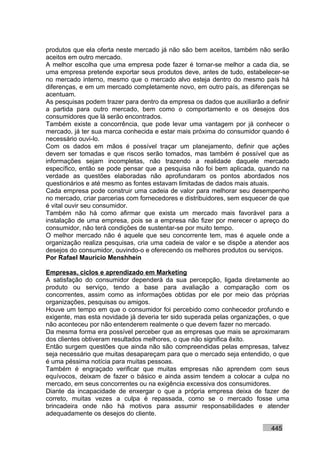 produtos que ela oferta neste mercado já não são bem aceitos, também não serão
aceitos em outro mercado.
A melhor escolha que uma empresa pode fazer é tornar-se melhor a cada dia, se
uma empresa pretende exportar seus produtos deve, antes de tudo, estabelecer-se
no mercado interno, mesmo que o mercado alvo esteja dentro do mesmo país há
diferenças, e em um mercado completamente novo, em outro país, as diferenças se
acentuam.
As pesquisas podem trazer para dentro da empresa os dados que auxiliarão a definir
a partida para outro mercado, bem como o comportamento e os desejos dos
consumidores que lá serão encontrados.
Também existe a concorrência, que pode levar uma vantagem por já conhecer o
mercado, já ter sua marca conhecida e estar mais próxima do consumidor quando é
necessário ouvi-lo.
Com os dados em mãos é possível traçar um planejamento, definir que ações
devem ser tomadas e que riscos serão tomados, mas também é possível que as
informações sejam incompletas, não trazendo a realidade daquele mercado
específico, então se pode pensar que a pesquisa não foi bem aplicada, quando na
verdade as questões elaboradas não aprofundaram os pontos abordados nos
questionários e até mesmo as fontes estavam limitadas de dados mais atuais.
Cada empresa pode construir uma cadeia de valor para melhorar seu desempenho
no mercado, criar parcerias com fornecedores e distribuidores, sem esquecer de que
é vital ouvir seu consumidor.
Também não há como afirmar que exista um mercado mais favorável para a
instalação de uma empresa, pois se a empresa não fizer por merecer o apreço do
consumidor, não terá condições de sustentar-se por muito tempo.
O melhor mercado não é aquele que seu concorrente tem, mas é aquele onde a
organização realiza pesquisas, cria uma cadeia de valor e se dispõe a atender aos
desejos do consumidor, ouvindo-o e oferecendo os melhores produtos ou serviços.
Por Rafael Mauricio Menshhein

Empresas, ciclos e aprendizado em Marketing
A satisfação do consumidor dependerá da sua percepção, ligada diretamente ao
produto ou serviço, tendo a base para avaliação a comparação com os
concorrentes, assim como as informações obtidas por ele por meio das próprias
organizações, pesquisas ou amigos.
Houve um tempo em que o consumidor foi percebido como conhecedor profundo e
exigente, mas esta novidade já deveria ter sido superada pelas organizações, o que
não aconteceu por não entenderem realmente o que devem fazer no mercado.
Da mesma forma era possível perceber que as empresas que mais se aproximaram
dos clientes obtiveram resultados melhores, o que não significa êxito.
Então surgem questões que ainda não são compreendidas pelas empresas, talvez
seja necessário que muitas desapareçam para que o mercado seja entendido, o que
é uma péssima notícia para muitas pessoas.
Também é engraçado verificar que muitas empresas não aprendem com seus
equívocos, deixam de fazer o básico e ainda assim tendem a colocar a culpa no
mercado, em seus concorrentes ou na exigência excessiva dos consumidores.
Diante da incapacidade de enxergar o que a própria empresa deixa de fazer de
correto, muitas vezes a culpa é repassada, como se o mercado fosse uma
brincadeira onde não há motivos para assumir responsabilidades e atender
adequadamente os desejos do cliente.

                                                                           445
 