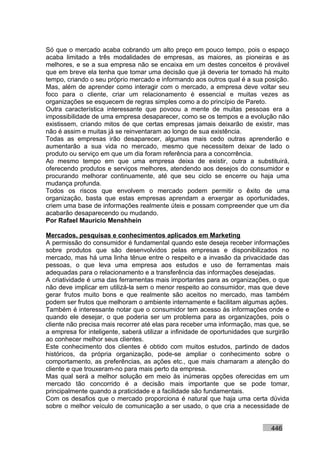 Só que o mercado acaba cobrando um alto preço em pouco tempo, pois o espaço
acaba limitado a três modalidades de empresas, as maiores, as pioneiras e as
melhores, e se a sua empresa não se encaixa em um destes conceitos é provável
que em breve ela tenha que tomar uma decisão que já deveria ter tomado há muito
tempo, criando o seu próprio mercado e informando aos outros qual é a sua posição.
Mas, além de aprender como interagir com o mercado, a empresa deve voltar seu
foco para o cliente, criar um relacionamento é essencial e muitas vezes as
organizações se esquecem de regras simples como a do princípio de Pareto.
Outra característica interessante que povoou a mente de muitas pessoas era a
impossibilidade de uma empresa desaparecer, como se os tempos e a evolução não
existissem, criando mitos de que certas empresas jamais deixarão de existir, mas
não é assim e muitas já se reinventaram ao longo de sua existência.
Todas as empresas irão desaparecer, algumas mais cedo outras aprenderão e
aumentarão a sua vida no mercado, mesmo que necessitem deixar de lado o
produto ou serviço em que um dia foram referência para a concorrência.
Ao mesmo tempo em que uma empresa deixa de existir, outra a substituirá,
oferecendo produtos e serviços melhores, atendendo aos desejos do consumidor e
procurando melhorar continuamente, até que seu ciclo se encerre ou haja uma
mudança profunda.
Todos os riscos que envolvem o mercado podem permitir o êxito de uma
organização, basta que estas empresas aprendam a enxergar as oportunidades,
criem uma base de informações realmente úteis e possam compreender que um dia
acabarão desaparecendo ou mudando.
Por Rafael Mauricio Menshhein

Mercados, pesquisas e conhecimentos aplicados em Marketing
A permissão do consumidor é fundamental quando este deseja receber informações
sobre produtos que são desenvolvidos pelas empresas e disponibilizados no
mercado, mas há uma linha tênue entre o respeito e a invasão da privacidade das
pessoas, o que leva uma empresa aos estudos e uso de ferramentas mais
adequadas para o relacionamento e a transferência das informações desejadas.
A criatividade é uma das ferramentas mais importantes para as organizações, o que
não deve implicar em utilizá-la sem o menor respeito ao consumidor, mas que deve
gerar frutos muito bons e que realmente são aceitos no mercado, mas também
podem ser frutos que melhoram o ambiente internamente e facilitam algumas ações.
Também é interessante notar que o consumidor tem acesso às informações onde e
quando ele desejar, o que poderia ser um problema para as organizações, pois o
cliente não precisa mais recorrer até elas para receber uma informação, mas que, se
a empresa for inteligente, saberá utilizar a infinidade de oportunidades que surgirão
ao conhecer melhor seus clientes.
Este conhecimento dos clientes é obtido com muitos estudos, partindo de dados
históricos, da própria organização, pode-se ampliar o conhecimento sobre o
comportamento, as preferências, as ações etc., que mais chamaram a atenção do
cliente e que trouxeram-no para mais perto da empresa.
Mas qual será a melhor solução em meio às inúmeras opções oferecidas em um
mercado tão concorrido é a decisão mais importante que se pode tomar,
principalmente quando a praticidade e a facilidade são fundamentais.
Com os desafios que o mercado proporciona é natural que haja uma certa dúvida
sobre o melhor veículo de comunicação a ser usado, o que cria a necessidade de


                                                                              446
 