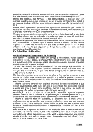 pesquisar mais profundamente as características das ferramentas disponíveis, quais
são bem aceitas pelos consumidores e que tipo de mensagens serão passadas.
Diante das escolhas, das fórmulas e das oportunidades, é possível criar sem
grandes investimentos, o que implica em ter um profundo conhecimento e aplicá-lo
de maneira simples e objetiva, o que para algumas empresas não parece ser muito
fácil.
Mesmo assim a permissão do consumidor é primordial, e o respeito pelo desejo de
receber ou não uma informação deve ser exercido corretamente, demonstrando que
a empresa realmente sabe ouvir seu consumidor.
Sempre que uma organização necessita tomar uma decisão, deve fazê-la com base
em dados e fatos, pois se a decisão é tomada com base no achar só existirá um
caminho, a empresa desaparecerá e nada mais será feito.
As pesquisas permitem que as empresas tenham os dados suficientes para utilizar
seu conhecimento e permitir que o cliente receba o melhor, só que muitas
organizações ainda não descobriram o que pode ser feito, pois não sabem onde
utilizar o conhecimento que adquiriram ao longo de sua vida e dos colaboradores
que diariamente estão presentes.
Por Rafael Mauricio Menshhein

O valor do tempo no atendimento em Marketing
Nem sempre a agilidade em prestar um serviço é fundamental, muitas vezes o
consumidor espera, e deseja, que haja um tempo relativamente longo entre o pedido
e o atendimento, mas que poucas vezes há a compreensão de algumas empresas
quando estas não possuem um foco.
Ter o foco no cliente é uma tarefa muito comum nos dias de hoje, a profundidade da
relação do cliente com a empresa determina muito bem o atendimento ou não dos
desejos dos consumidores, o que pode deixar espaços para os concorrentes ou
então tornar o cliente fiel.
Há algum tempo existe uma nova forma de olhar o foco real da empresa, o foco
passou do produto para o consumidor, permitindo a melhoria no relacionamento e
agora acaba por aprofundar-se muito mais, deixando de ser o foco no cliente para
ser o foco do cliente.
Também é possível perceber que algumas empresas ainda não acordaram e que
deixam seus clientes à solta, livres para que a concorrência lhes atenda aos desejos
e ainda por cima o façam com excelência, fixando a sua marca na mente do
consumidor e fazendo-o aumentar o nível mínimo de satisfação.
A satisfação parte do princípio da percepção do consumidor, algumas empresas
vendem produtos, outras, serviços e um pequeno grupo vende experiências, o que
atualmente é uma das melhores formas de conquistar consumidores e retê-los.
Também é possível falar de qualidade, a exigência não é mais única e
exclusivamente do consumidor, seu concorrentes também exige que sua empresa
melhore, o que é uma excelente notícia, tendo em vista que sua empresa deve
buscar a melhoria contínua diariamente e o concorrente possibilita isto para a sua
organização.
Mas nem tudo é agilidade no mercado, há exemplos onde o consumidor deseja
aguardar pelo produto ou serviço, faz parte da satisfação dos seus desejos e muda
completamente o foco da organização, então você se pergunta porque uma pessoa
deseja aguardar, que motivos podem estar relacionados com este desejo pouco
comum e o que sua empresa pode fazer.


                                                                             447
 