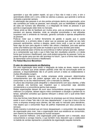 aprendam o que não podem repetir, só que o foco não é mais o erro, e sim o
aprendizado obtido com o erro, então se valoriza a pessoa, que aprende e sente-se
motivada a aprender sempre.
A valorização das pessoas é um dos pontos principais dentro da organização, erros
são cometidos por todas as pessoas, sem exceção, pois as habilidades e aptidões
de cada ser humano são diferentes, e a integração de todas as pessoas é que
permite à organização obter êxito no mercado.
Talvez ainda se fale do feedback por muitos anos, pois as empresas tendem a se
prendem em épocas distantes, onde as soluções encontradas e mal utilizadas
ocuparam todo o ambiente do mercado, gerando confusão e apenas atrapalhando
as pessoas.
Pode-se notar que a melhor ferramenta de gestão é aquela que é usada
corretamente, e a primeira delas é saber que as pessoas que estão ao seu lado
possuem sentimentos, sonhos e desejos, assim como você, e que se você quer
fazer algo de bom para alguém é melhor não utilizar o feedback, pois este apenas
conta uma história que não pode ser mudada e que só traz dúvidas para todos.
Se você pretende estar à frente da concorrência é melhor sempre aprender, dedicar-
se e compreender que tudo o que é feito hoje tem resultados amanhã, e é desta
forma que funciona o feedforward, pois você poderá perguntar às pessoas “como eu
posso lhe ajudar para que isto não aconteça no futuro”, que é a forma mais simples
de demonstrar como funciona o feedforward.
Por Rafael Mauricio Menshhein

O valor do relacionamento em Marketing
Em uma organização deve existir a integração de todas as áreas, mesmo assim
existem empresas que ainda adotam padrões onde não há comunicação entre as
pessoas, a responsabilidade não é um ponto comum a todos os colaboradores e
muitas dificuldades surgem.
É interessante observar que muitas empresas ainda possuem determinados
comportamentos que não podem agregar valor ao produto, ao atendimento do
consumidor ou ao seu relacionamento, com o mercado ou clientes.
A cultura das empresas pode atrapalhar o relacionamento com seus clientes, a falta
de atenção cria barreiras que impedem que o consumidor seja atendido
corretamente e a concorrência ganha mais espaço.
Muitas organizações deixam de ouvir seus consumidores porque não conseguem
melhorar a si próprias, deixam alguns mitos controlarem a situação e perdem-se no
tempo, aplicando conceitos que apenas reforçam o atraso com o qual ainda lidam
diariamente.
Uma das formas mais fáceis de se observar às empresas que em breve deixarão de
existir é ouvir a frase "isto não é do meu departamento", o que traz à tona a forma
como a empresa enxerga seus clientes, ela não está no mercado para atendê-los,
mas espera que o consumidor fique de joelhos implorando por seus produtos ou
serviços.
Desta maneira é provável que em breve desapareçam, o consumidor não depende
da organização para viver, mas a organização deve sua existência ao consumidor,
nem mesmo as maiores empresas do mundo escapam.
Mas é possível melhorar, uma organização pode aprender com o mercado, seus
consumidores e consigo mesma, o que também inclui descobrir que o colaborador
no balcão de vendas representa o presidente da organização naquele momento.


                                                                            449
 