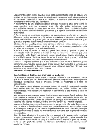 Logicamente podem surgir dúvidas sobre esta representação, mas ao adquirir um
produto ou serviço que não esteja de acordo com o esperado você não se lembrará
do vendedor, recordará a marca do produto, a empresa fabricante e quem a
representa no mercado é seu presidente.
A melhor forma de uma organização lidar com seu mercado é olhar para dentro de
suas paredes, criar um ambiente onde não são vistos problemas, mas
oportunidades, porque, no meu ponto de vista, é melhor lidar com oportunidades
onde há aprendizado do que com problemas que apenas aumentam de tamanho
diariamente.
A forma como as empresas enxergam as oportunidades pode ser um grande
diferencial, muitas vezes o que pode parecer uma exigência elevada do seu cliente é
na verdade um sinal de que ele gosta de seus produtos, gosta da sua marca e quer
que a sua empresa possa oferecer-lhe melhorias no produto.
Obviamente é possível aprender muito com seus clientes, realizar pesquisas é uma
constante em qualquer negócio ou setor, a não ser que a sua empresa tenha gosto
por viver em uma época onde tudo era diferente.
A dinâmica da evolução do mercado pode demonstrar o quanto há para a
organização melhorar, ofertar o melhor produto ou serviço é o mínimo que uma
organização pode fazer, os serviços como atendimento devem possibilitar a
oportunidade para o cliente se tornar fiel, o que é um problema quando o nível dos
produtos ou serviços não melhora ao longo do relacionamento.
Quando a empresa percebe que o seu consumidor tem muito a contribuir, pode
trazer mais informações para as suas áreas, desenvolver produtos e serviços que
atendam ao consumidor e descobrir que se ainda utilizam a frase "isto não é do meu
departamento" estão com os dias contados.
Por Rafael Mauricio Menshhein

Oportunidades e destinos das empresas em Marketing
Para que uma empresa esteja pronta no futuro é necessário que se prepare hoje, o
que leva a refletir que se a empresa não se preparou no passado é óbvio que não
consegue acompanhar mais o presente, devido às mudanças e a falta de
planejamento.
É interessante como algumas empresas deixam de construir sua própria história
para deixar que um dos seus concorrentes, ou vários, limitem as suas
oportunidades, que acabem por restringir o crescimento e até mesmo a fatia de
mercado.
Mas para que a sua empresa possa determinar em que patamar ficará cada um dos
concorrentes é necessário ter conhecimento, saber exatamente quais são as
melhores oportunidades, ofertar os produtos ou serviços mais desejados e colocar-
se como uma líder de mercado, sendo a pioneira, a maior ou a melhor empresa.
Logicamente algumas pessoas imaginam que o concorrente não pode determinar a
fatia de mercado das demais empresas, mas basta observar um pouco melhor o que
acontece para enxergar o que realmente pode acontecer, como se a empresa que
lidera pudesse dizer a todos os consumidores o que deve ser exigido das demais
organizações.
Além de obter a liderança é fundamental que a organização possa manter uma boa
posição perante seus consumidores, pois chegar até o primeiro posto é muito fácil, o
difícil mesmo é manter-se lá, porque a empresa vira referência para as demais,
torna-se o alvo preferido e então esta líder deve defender-se e ainda assim procurar
manter-se no topo.

                                                                             450
 
