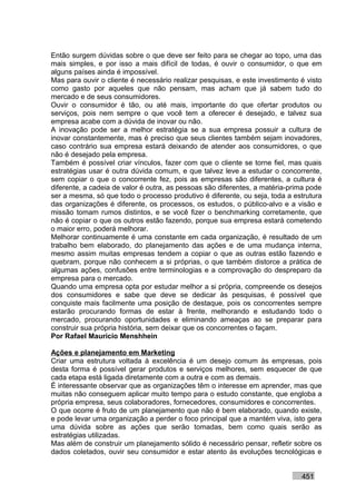 Então surgem dúvidas sobre o que deve ser feito para se chegar ao topo, uma das
mais simples, e por isso a mais difícil de todas, é ouvir o consumidor, o que em
alguns países ainda é impossível.
Mas para ouvir o cliente é necessário realizar pesquisas, e este investimento é visto
como gasto por aqueles que não pensam, mas acham que já sabem tudo do
mercado e de seus consumidores.
Ouvir o consumidor é tão, ou até mais, importante do que ofertar produtos ou
serviços, pois nem sempre o que você tem a oferecer é desejado, e talvez sua
empresa acabe com a dúvida de inovar ou não.
A inovação pode ser a melhor estratégia se a sua empresa possuir a cultura de
inovar constantemente, mas é preciso que seus clientes também sejam inovadores,
caso contrário sua empresa estará deixando de atender aos consumidores, o que
não é desejado pela empresa.
Também é possível criar vínculos, fazer com que o cliente se torne fiel, mas quais
estratégias usar é outra dúvida comum, e que talvez leve a estudar o concorrente,
sem copiar o que o concorrente fez, pois as empresas são diferentes, a cultura é
diferente, a cadeia de valor é outra, as pessoas são diferentes, a matéria-prima pode
ser a mesma, só que todo o processo produtivo é diferente, ou seja, toda a estrutura
das organizações é diferente, os processos, os estudos, o público-alvo e a visão e
missão tomam rumos distintos, e se você fizer o benchmarking corretamente, que
não é copiar o que os outros estão fazendo, porque sua empresa estará cometendo
o maior erro, poderá melhorar.
Melhorar continuamente é uma constante em cada organização, é resultado de um
trabalho bem elaborado, do planejamento das ações e de uma mudança interna,
mesmo assim muitas empresas tendem a copiar o que as outras estão fazendo e
quebram, porque não conhecem a si próprias, o que também distorce a prática de
algumas ações, confusões entre terminologias e a comprovação do despreparo da
empresa para o mercado.
Quando uma empresa opta por estudar melhor a si própria, compreende os desejos
dos consumidores e sabe que deve se dedicar às pesquisas, é possível que
conquiste mais facilmente uma posição de destaque, pois os concorrentes sempre
estarão procurando formas de estar à frente, melhorando e estudando todo o
mercado, procurando oportunidades e eliminando ameaças ao se preparar para
construir sua própria história, sem deixar que os concorrentes o façam.
Por Rafael Mauricio Menshhein

Ações e planejamento em Marketing
Criar uma estrutura voltada à excelência é um desejo comum às empresas, pois
desta forma é possível gerar produtos e serviços melhores, sem esquecer de que
cada etapa está ligada diretamente com a outra e com as demais.
É interessante observar que as organizações têm o interesse em aprender, mas que
muitas não conseguem aplicar muito tempo para o estudo constante, que engloba a
própria empresa, seus colaboradores, fornecedores, consumidores e concorrentes.
O que ocorre é fruto de um planejamento que não é bem elaborado, quando existe,
e pode levar uma organização a perder o foco principal que a mantém viva, isto gera
uma dúvida sobre as ações que serão tomadas, bem como quais serão as
estratégias utilizadas.
Mas além de construir um planejamento sólido é necessário pensar, refletir sobre os
dados coletados, ouvir seu consumidor e estar atento às evoluções tecnológicas e


                                                                              451
 