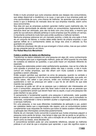 Então é muito provável que outra empresa atenda aos desejos dos consumidores,
que esteja disponível a recebê-los e os ouça, o que para a sua empresa pode ser
uma oportunidade de ouro, uma chance de melhorar, de aprender que tudo sempre
evolui e que a dinâmica do mercado deve ter sua empresa inserida, assim como
seus concorrentes.
Nos dias em que as empresas puderem aprender melhor quem realmente são, há
uma grande oportunidade de atender melhor os consumidores, logicamente toda a
estrutura deve ser otimizada, pois não há êxito com uma única área, e mesmo que
parte da sua estrutura utilizada pertença à outra empresa que lhe presta um serviço,
é importante conhecê-la muito bem para então auxiliá-la a melhorar também.
Nenhuma empresa sobrevive em um mercado sozinha, o êxito de uma ação é fruto
de um conjunto de fatores, e muitos deles estão dentro da própria empresa, o que
apenas reflete se o conhecimento obtido ao longo dos anos é utilizado ou fica
guardado em gavetas.
As melhores empresas não são as que enxergam o futuro antes, mas as que cuidam
do seu presente para ter um futuro.
Por Rafael Mauricio Menshhein

Coleta e análise de dados em Marketing
Transformar os dados coletados em uma pesquisa em algo útil, como conhecimento
e informações para que a organização melhore, pode ser difícil quando há uma falta
de cuidados ao elaborar as questões, o que pode trazer um resultado diferente do
esperado.
As perguntas elaboradas podem estar perfeitamente ajustadas, mas se há a falta de
uma questão é provável que o resultado obtido não seja o correto, e isto é muito
comum em muitas empresas, que não olham com muito cuidado a ordem das
questões a serem utilizadas.
Então surgem opiniões que apontam os erros da pesquisa, quando na verdade a
pesquisa em si é apenas o fruto de uma necessidade da organização, que pode, em
muitos casos, não saber o que procura, então une inúmeras perguntas em um
questionário e nem se preocupa em saber o que há de útil dentro do que está
inserido nas questões.
A pesquisa só pode ser útil se as pessoas que a elaboram são interessadas em
ouvir o consumidor, pesquisar para não fazer nada é sinal de que as pessoas que
criam o questionário acham que devem fazer isto ou aquilo, e que uma pesquisa não
pode interferir no seu achar.
O pensamento é fundamental quando uma pesquisa é estruturada, cada questão
deve ter conexão com o assunto abordado e permitir ao cliente, que é consultado na
entrevista, compreender o tema e também auxiliar a organização a ofertar produtos
e serviços melhores.
Em uma pesquisa, e nas suas diferentes modalidades de aplicação e uso, podem
ser coletados dados que a organização não espera, pois os consumidores podem
complementar suas respostas de maneira que todos os dados acabem influenciando
a aplicação das informações construídas posteriormente.
Diante de um mercado muito concorrido é possível que muitas empresas julguem a
pesquisa como perda de tempo, mas tempo é algo que não se perde ou se ganha, o
tempo só pode ser aproveitado ou não, pois a duração de um dia é igual para todos,
assim como os meses, anos décadas etc.
A concorrência também pode ser uma excelente referência, estudar as melhores
práticas é um sinal de que a empresa quer aprender, o que não significa copiar o

                                                                             453
 