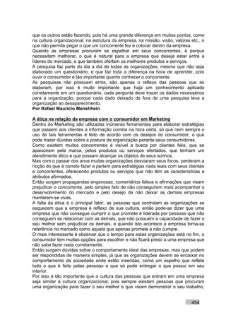 que os outros estão fazendo, pois há uma grande diferença em muitos pontos, como
na cultura organizacional, na estrutura da empresa, na missão, visão, valores etc., o
que não permite pegar o que um concorrente fez e colocar dentro da empresa.
Quando as empresas procuram se espelhar em seus concorrentes, é porque
necessitam melhorar, o que é natural para a empresa que deseja estar entre a
líderes do mercado, e que também ofertam os melhores produtos e serviços.
A pesquisa faz parte do dia a dia de todas as organizações, mesmo que não seja
elaborado um questionário, e que faz toda a diferença na hora de aprender, pois
ouvir o consumidor é tão importante quanto conhecer o concorrente.
As pesquisas não possuem erros, são apenas o reflexo das pessoas que as
elaboram, por isso é muito importante que haja um conhecimento aplicado
corretamente em um questionário, cada pergunta deve trazer os dados necessários
para a organização, porque cada dado deixado de fora de uma pesquisa leva a
organização ao desaparecimento.
Por Rafael Mauricio Menshhein

A ética na relação da empresa com o consumidor em Marketing
Dentro do Marketing são utilizadas inúmeras ferramentas para elaborar estratégias
que passem aos clientes a informação correta na hora certa, só que nem sempre o
uso de tais ferramentas é feito de acordo com os desejos do consumidor, o que
pode trazer dúvidas sobre a postura da organização perante seus consumidores.
Como existem muitos concorrentes é visível a busca por clientes fiéis, que se
apaixonem pela marca, pelos produtos ou serviços ofertados, que tenham um
atendimento ético e que possam alcançar os objetos de seus sonhos.
Mas com o passar dos anos muitas organizações desviaram seus focos, perderam a
noção do que é correto fazer e partem para estratégias nada leais com seus clientes
e concorrentes, oferecendo produtos ou serviços que não têm as características e
atributos afirmados.
Então surgem propagandas enganosas, comentários falsos e afirmações que visam
prejudicar o concorrente, pelo simples fato de não conseguirem mais acompanhar o
desenvolvimento do mercado e pelo desejo de não deixar as demais empresas
manterem-se vivas.
A falta da ética é o principal fator, as pessoas que controlam as organizações se
esquecem que a empresa é reflexo de sua cultura, então pode-se dizer que uma
empresa que não consegue cumprir o que promete é liderada por pessoas que não
conseguem se relacionar com as demais, que não possuem a capacidade de fazer o
seu melhor sem prejudicar os demais, e quando isto acontece a empresa torna-se
referência no mercado como aquela que apenas promete e não cumpre.
O mais interessante é observar que o tempo para estas organizações está no fim, o
consumidor tem muitas opções para escolher e não ficará preso a uma empresa que
não sabe fazer nada corretamente.
Então surgem dúvidas sobre o comportamento ideal das empresas, mas que podem
ser respondidas de maneira simples, já que as organizações devem se encaixar no
comportamento da sociedade onde estão inseridas, como um espelho que reflete
tudo o que é feito pelas pessoas e que só pode entregar o que possui em seu
interior.
Por isso é tão importante que a cultura das pessoas que entram em uma empresa
seja similar à cultura organizacional, pois sempre existem pessoas que procuram
uma organização para fazer o seu melhor e que visam demonstrar o seu trabalho,


                                                                              454
 