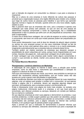 sem a intenção de enganar um consumidor ou oferecer o que para a empresa é
impossível.
Mas se a cultura de uma empresa é muito diferente da cultura das pessoas é
provável que a organização busque uma região diferente para instalar uma unidade,
que traga de outros locais as pessoas para trabalhar e que tenha que aprender
algumas normas e regras do mercado, quando entra em uma nova cidade, região,
estado ou país.
Não é possível dizer que as empresas são ruins, pois a empresa é apenas uma
instalação que nada produz sem pessoas, só que um erro de uma pessoa de
determinada empresa compromete o nome da organização, faz a credibilidade
desaparecer e não é a pessoa que sofre com um ato prejudicial ao consumidor, mas
toda a organização.
O maior erro é tentar levar vantagem, dar um jeito de enganar os outros e prejudicar
o concorrente, sem levar em conta que muitas pessoas podem ser prejudicadas por
uma única.
Outro ponto interessante é que você já deve ter deixado de adquirir algum produto
ou serviço de uma empresa porque um dos seus motoristas infringiu as leis de
trânsito, mas na hora você apenas olhou para o veículo e viu a marca estampada,
imaginando automaticamente que a empresa toda se comporta desta forma.
Também podem ser citados exemplos de empresas que deixaram escapar a
possibilidade de serem adquiridas por outras, porque havia irregularidades em suas
contas, impostos não pagos etc., tudo para levar vantagem de um jeito especial.
A maior vantagem que uma empresa pode manter sobre alguns concorrentes é
cumprir o que promete ao cliente, manter uma postura ética e respeitar todas as
pessoas.
Por Rafael Mauricio Menshhein

Planejamento e comércio eletrônico em Marketing
A elaboração de uma página na internet é dada como a solução para muitas
empresas, como se este fosse o instrumento que possibilitasse a salvação do
negócio e o alcance do êxito no mercado.
Para que uma empresa coloque seu nome, sua marca, seus produtos ou serviços na
internet são necessários estudos aprofundados, que em muitos casos não são
levados em conta e geram mais dificuldades à organização.
Mas as tendências apontam que todas as organizações devem ter suas respectivas
páginas, criar um espaço para ampliar o contato com o consumidor, só que apenas
montar a página não é o suficiente, devem ser seguidas algumas etapas que
permitam, principalmente, para a empresa construir uma ferramenta útil.
Então é interessante iniciar uma página de modo mais simples, na verdade uma
página institucional, informando quem é a empresa, e em que local pode ser
encontrada, sem oferecer produtos ou serviços, deixando um contato por telefone,
fax e e-mail já é o suficiente.
Só que algumas empresas já criam suas páginas e demonstram os produtos, o que
acarreta problemas, e então surgem pedidos que não podem ser atendidos, porque
a empresa não tem estrutura suficiente para atender ao consumidor, e então muitas
oportunidades são perdidas, pois a página colocada na internet não conhece
fronteira, e em qualquer lugar do planeta podem surgir pedidos.
Após o período em que a instituição foi demonstrada é possível informar que
produtos ou serviços são ofertados, colocando claramente que para a aquisição de


                                                                             455
 