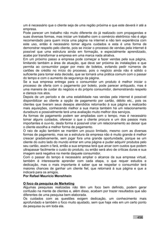 um é necessário que o cliente seja de uma região próxima e que este deverá ir até a
empresa.
Pode parecer um trabalho não muito diferente do já realizado com propagandas e
suas diversas formas, mas iniciar um trabalho com o comércio eletrônico não é algo
recomendado para quem inicia uma página na internet e não tem experiência com
este uso, então é necessário tomar alguns cuidados e esta é uma forma de
demonstrar respeito pelo cliente, pois se iniciar o processo de vendas pela internet é
possível que uma estrutura ainda em formação, e especialmente aprendizado,
acabe por transformar a empresa em uma marca nada atrativa.
Em um próximo passo a empresa pode começar a fazer vendas pela sua página,
limitando também a área de atuação, que deve ser próxima às instalações e que
permita ao consumidor pagar por meio de boletos, evitando pedir números de
cartões de crédito no início do processo, pois o negócio ainda não é sólido o
suficiente para tomar esta decisão, que se tornará uma prática comum com o passar
do tempo e com o aumento da segurança da página.
Se a sua empresa entrega para o consumidor um produto é melhor iniciar o
processo de oferta com o pagamento por boleto, pode parecer antiquado, mas é
uma maneira de cuidar do negócio e do próprio consumidor, demonstrando respeito
e clareza nos atos.
Depois de um período e de uma estabilidade nas vendas pela internet é possível
disponibilizar ao cliente a opção de pagamento por cartão, débito etc., pois os
clientes que tiveram seus desejos atendidos retornarão à sua página e realizarão
mais aquisições, conhecendo melhor a sua marca também há um relacionamento
duradouro e possivelmente terá uma avaliação muito melhor dos serviços.
As formas de pagamento podem ser ampliadas com o tempo, mas é necessário
tomar alguns cuidados, oferecer o que o cliente procura e um dos passos mais
importantes é ouvi-lo, desta forma é possível criar um relacionamento ao deixar que
o cliente escolha a melhor forma de pagamento.
O raio de ação também se mantém um pouco limitado, mesmo com as diversas
formas de pagamento, mas se a estrutura da empresa não é muito grande é melhor
crescer gradativamente, sem jogar fora uma grande oportunidade, porque se um
cliente do outro lado do mundo entrar em uma página e puder adquirir produtos pelo
seu cartão, assim o fará, então a sua empresa terá que arcar com custos que podem
ultrapassar facilmente o custo do produto, ou então será alvo de críticas duras e sua
imagem será negativa na mente daquele consumidor.
Com o passar do tempo é necessário ampliar o alcance da sua empresa virtual,
também é interessante aprender com cada etapa, o que requer estudos e
dedicação, mas o mais importante é saber que se respeitar o consumidor terá
maiores chances de ganhar um cliente fiel, que retornará à sua página e que a
indicará para os amigos.
Por Rafael Mauricio Menshhein

O foco da pesquisa de Marketing
Algumas pesquisas realizadas não têm um foco bem definido, podem gerar
confusão na mente de clientes e, além disso, acabam por trazer resultados que são
diferentes de uma pesquisa bem elaborada.
Os cuidados com as questões exigem dedicação, um conhecimento mais
aprofundado e também o foco muito ajustado, sem que haja viés em um certo ponto
da pesquisa ou em toda ela.


                                                                               456
 