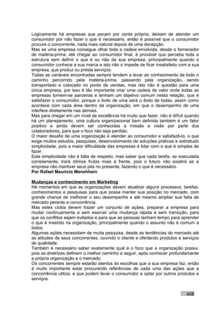 Logicamente há empresas que pecam por conta própria, deixam de atender um
consumidor por não fazer o que é necessário, então é possível que o consumidor
procure o concorrente, nada mais natural depois de uma decepção.
Mas se uma empresa consegue olhar toda a cadeia envolvida, desde o fornecedor
de matéria-prima, até chegar ao consumidor final, é provável que perceba toda a
estrutura sem definir o que é ou não da sua empresa, principalmente quando o
consumidor conhece a sua marca e isto não o impede de ficar insatisfeito com a sua
empresa, que produz ou presta serviços.
Todas as variáveis encontradas sempre tendem a levar ao conhecimento de todo o
caminho percorrido pela matéria-prima, passando pela organização, sendo
transportado e colocado no ponto de vendas, mas isto não é questão para uma
única empresa, por isso é tão importante criar uma cadeia de valor onde todas as
empresas tornem-se parceiras e tenham um objetivo comum nesta relação, que é
satisfazer o consumidor, porque o êxito de uma será o êxito de todas, assim como
acontece com cada área dentro da organização, em que o desempenho de uma
interfere diretamente nas demais.
Mas para chegar em um nível de excelência há muito que fazer, não é difícil quando
há um planejamento, uma cultura organizacional bem definida também é um fator
positivo e ainda devem ser conhecidas a missão e visão por parte dos
colaboradores, para que o foco não seja perdido.
O maior desafio de uma organização é atender ao consumidor e satisfazê-lo, o que
exige muitos estudos, pesquisas, desenvolvimento de soluções práticas e sobretudo
simplicidade, pois a maior dificuldade das empresas é lidar com o que é simples de
fazer.
Esta simplicidade não é falta de respeito, mas saber que cada tarefa, se executada
corretamente, trará ótimos frutos mais à frente, pois o futuro não existirá se a
empresa não mantiver seus pés no presente, fazendo o que é necessário.
Por Rafael Mauricio Menshhein

Mudanças e conhecimento em Marketing
Há momentos em que as organizações devem atualizar alguns processos, tarefas,
conhecimentos e pesquisas para que possa manter sua posição no mercado, com
grande chance de melhorar o seu desempenho e até mesmo ampliar sua fatia de
mercado perante a concorrência.
Mas estes ciclos devem trazer um conjunto de ações, preparar a empresa para
mudar continuamente e sem exercer uma mudança rápida e sem transição, para
que os conflitos sejam evitados e para que as pessoas tenham tempo para aprender
o que é inserido na organização, principalmente quando o assunto não é comum a
todos.
Algumas ações necessitam de muita pesquisa, desde as tendências do mercado até
as atitudes de seus concorrentes, ouvindo o cliente e ofertando produtos e serviços
de qualidade.
Também é necessário saber exatamente qual é o foco que a organização possui,
pois as diretrizes definem o melhor caminho a seguir, após conhecer profundamente
a própria organização e o mercado.
Os concorrentes sempre estarão atentos às escolhas que a sua empresa faz, então
é muito importante estar procurando referências de cada uma das ações que a
concorrência utiliza, e que podem levar o consumidor a optar por outros produtos e
serviços.


                                                                            458
 