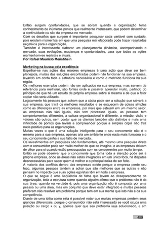 Então surgem oportunidades, que se abrem quando a organização toma
conhecimento de inúmeros pontos que realmente interessam, que podem determinar
a continuidade ou não da empresa no mercado.
Com os desafios que surgem é importante pesquisar cada variável com cuidado,
pois existem momentos em que uma pesquisa mal elaborada pode trazer resultados
negativos para a organização.
Também é interessante elaborar um planejamento dinâmico, acompanhando o
mercado, suas evoluções, mudanças e oportunidades, para que todas as ações
mantenham-se realistas e atuais.
Por Rafael Mauricio Menshhein

Marketing na busca pela excelência
Espelhar-se nas ações das maiores empresas é uma ação que deve ser bem
planejada, muitas das soluções encontradas podem não funcionar na sua empresa,
levando em conta toda a estrutura necessária e como o mercado funciona na sua
região.
Os melhores exemplos podem não ser aplicados na sua empresa, mas servem de
referência para melhorar, são fontes onde é possível aprender muito, partindo do
princípio de que há um estudo da própria empresa sobre si mesma e de que o fator
copiar não será utilizado.
Logicamente há pessoas que acham que a cópia pode ser a solução que salvará a
sua empresa, que trará os melhores resultados e se esquecem de coisas simples
como as diferenças entre as empresas, por mais que estejam em um mesmo setor,
as empresas não são iguais, não tem processos iguais, as pessoas tem
comportamentos diferentes, a cultura organizacional é diferente, a missão, visão e
valores são outros, sem contar que os clientes também são distintos e mais uma
infinidade de pontos que levam a compreender porque a simples cópia não traz
nada positivo para as organizações.
Muitas vezes o que é uma solução inteligente para o seu concorrente não é o
mesmo para a sua empresa, apenas cria um ambiente onde nada mais funciona e o
seu concorrente ganha a sua fatia de mercado.
Os investimentos em pesquisas são fundamentais, até mesmo uma pesquisa direta
com o consumidor pode ser muito melhor do que se imagina, e as empresas deixam
de olhar para si quando estão preocupadas com os concorrentes por muito tempo.
Então se pode observar que o concorrente que toma toda a atenção pode ser a
própria empresa, onde as áreas não estão integradas em um único foco, há disputas
desnecessárias para saber quem é melhor e o principal deixa de ser feito.
A maioria dos conflitos dentro das empresas existe porque a empresa perde seu
foco, algumas pessoas tendem a achar que são melhores que as outras e não
pensam no impacto que suas ações egoístas têm em toda a empresa.
O que se segue é uma seqüência de fatos que levam ao desaparecimento da
organização, toda a estrutura some quando alguém afirma que o problema não é da
sua área, quando na verdade é, pois uma organização não é composta por uma
pessoa ou uma área, mas um conjunto que deve estar integrado e muitas pessoas
preferem não resolver um problema porque tem em sua mente que isto não é da sua
competência.
Diante de uma idéia como esta é possível notar que muitas empresas perdem seus
grandes diferenciais, porque o consumidor não está interessado se você ocupa uma
posição ou cargo x ou y, apenas quer que seu problema seja solucionado, e em


                                                                           459
 