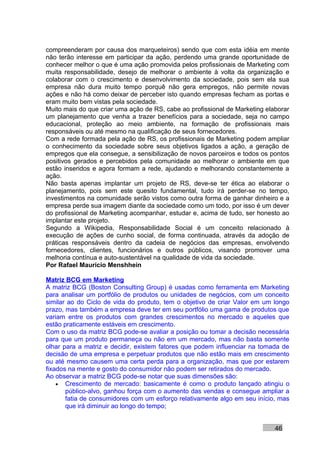 compreenderam por causa dos marqueteiros) sendo que com esta idéia em mente
não terão interesse em participar da ação, perdendo uma grande oportunidade de
conhecer melhor o que é uma ação promovida pelos profissionais de Marketing com
muita responsabilidade, desejo de melhorar o ambiente à volta da organização e
colaborar com o crescimento e desenvolvimento da sociedade, pois sem ela sua
empresa não dura muito tempo porquê não gera empregos, não permite novas
ações e não há como deixar de perceber isto quando empresas fecham as portas e
eram muito bem vistas pela sociedade.
Muito mais do que criar uma ação de RS, cabe ao profissional de Marketing elaborar
um planejamento que venha a trazer benefícios para a sociedade, seja no campo
educacional, proteção ao meio ambiente, na formação de profissionais mais
responsáveis ou até mesmo na qualificação de seus fornecedores.
Com a rede formada pela ação de RS, os profissionais de Marketing podem ampliar
o conhecimento da sociedade sobre seus objetivos ligados a ação, a geração de
empregos que ela consegue, a sensibilização de novos parceiros e todos os pontos
positivos gerados e percebidos pela comunidade ao melhorar o ambiente em que
estão inseridos e agora formam a rede, ajudando e melhorando constantemente a
ação.
Não basta apenas implantar um projeto de RS, deve-se ter ética ao elaborar o
planejamento, pois sem este quesito fundamental, tudo irá perder-se no tempo,
investimentos na comunidade serão vistos como outra forma de ganhar dinheiro e a
empresa perde sua imagem diante da sociedade como um todo, por isso é um dever
do profissional de Marketing acompanhar, estudar e, acima de tudo, ser honesto ao
implantar este projeto.
Segundo a Wikipedia, Responsabilidade Social é um conceito relacionado à
execução de ações de cunho social, de forma continuada, através da adoção de
práticas responsáveis dentro da cadeia de negócios das empresas, envolvendo
fornecedores, clientes, funcionários e outros públicos, visando promover uma
melhoria contínua e auto-sustentável na qualidade de vida da sociedade.
Por Rafael Mauricio Menshhein

Matriz BCG em Marketing
A matriz BCG (Boston Consulting Group) é usadas como ferramenta em Marketing
para analisar um portfólio de produtos ou unidades de negócios, com um conceito
similar ao do Ciclo de vida do produto, tem o objetivo de criar Valor em um longo
prazo, mas também a empresa deve ter em seu portfólio uma gama de produtos que
variam entre os produtos com grandes crescimentos no mercado e aqueles que
estão praticamente estáveis em crescimento.
Com o uso da matriz BCG pode-se avaliar a posição ou tomar a decisão necessária
para que um produto permaneça ou não em um mercado, mas não basta somente
olhar para a matriz e decidir, existem fatores que podem influenciar na tomada de
decisão de uma empresa e perpetuar produtos que não estão mais em crescimento
ou até mesmo causem uma certa perda para a organização, mas que por estarem
fixados na mente e gosto do consumidor não podem ser retirados do mercado.
Ao observar a matriz BCG pode-se notar que suas dimensões são:
    • Crescimento de mercado: basicamente é como o produto lançado atingiu o
       público-alvo, ganhou força com o aumento das vendas e consegue ampliar a
       fatia de consumidores com um esforço relativamente algo em seu início, mas
       que irá diminuir ao longo do tempo;


                                                                             46
 