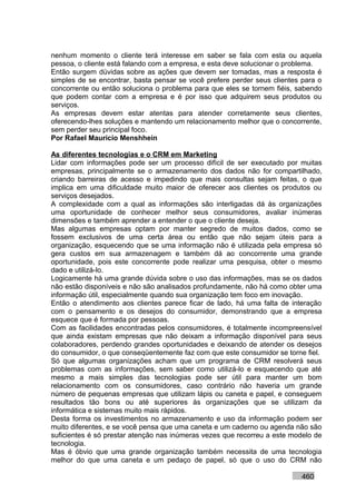 nenhum momento o cliente terá interesse em saber se fala com esta ou aquela
pessoa, o cliente está falando com a empresa, e esta deve solucionar o problema.
Então surgem dúvidas sobre as ações que devem ser tomadas, mas a resposta é
simples de se encontrar, basta pensar se você prefere perder seus clientes para o
concorrente ou então soluciona o problema para que eles se tornem fiéis, sabendo
que podem contar com a empresa e é por isso que adquirem seus produtos ou
serviços.
As empresas devem estar atentas para atender corretamente seus clientes,
oferecendo-lhes soluções e mantendo um relacionamento melhor que o concorrente,
sem perder seu principal foco.
Por Rafael Mauricio Menshhein

As diferentes tecnologias e o CRM em Marketing
Lidar com informações pode ser um processo difícil de ser executado por muitas
empresas, principalmente se o armazenamento dos dados não for compartilhado,
criando barreiras de acesso e impedindo que mais consultas sejam feitas, o que
implica em uma dificuldade muito maior de oferecer aos clientes os produtos ou
serviços desejados.
A complexidade com a qual as informações são interligadas dá às organizações
uma oportunidade de conhecer melhor seus consumidores, avaliar inúmeras
dimensões e também aprender a entender o que o cliente deseja.
Mas algumas empresas optam por manter segredo de muitos dados, como se
fossem exclusivos de uma certa área ou então que não sejam úteis para a
organização, esquecendo que se uma informação não é utilizada pela empresa só
gera custos em sua armazenagem e também dá ao concorrente uma grande
oportunidade, pois este concorrente pode realizar uma pesquisa, obter o mesmo
dado e utilizá-lo.
Logicamente há uma grande dúvida sobre o uso das informações, mas se os dados
não estão disponíveis e não são analisados profundamente, não há como obter uma
informação útil, especialmente quando sua organização tem foco em inovação.
Então o atendimento aos clientes parece ficar de lado, há uma falta de interação
com o pensamento e os desejos do consumidor, demonstrando que a empresa
esquece que é formada por pessoas.
Com as facilidades encontradas pelos consumidores, é totalmente incompreensível
que ainda existam empresas que não deixam a informação disponível para seus
colaboradores, perdendo grandes oportunidades e deixando de atender os desejos
do consumidor, o que conseqüentemente faz com que este consumidor se torne fiel.
Só que algumas organizações acham que um programa de CRM resolverá seus
problemas com as informações, sem saber como utilizá-lo e esquecendo que até
mesmo a mais simples das tecnologias pode ser útil para manter um bom
relacionamento com os consumidores, caso contrário não haveria um grande
número de pequenas empresas que utilizam lápis ou caneta e papel, e conseguem
resultados tão bons ou até superiores às organizações que se utilizam da
informática e sistemas muito mais rápidos.
Desta forma os investimentos no armazenamento e uso da informação podem ser
muito diferentes, e se você pensa que uma caneta e um caderno ou agenda não são
suficientes é só prestar atenção nas inúmeras vezes que recorreu a este modelo de
tecnologia.
Mas é óbvio que uma grande organização também necessita de uma tecnologia
melhor do que uma caneta e um pedaço de papel, só que o uso do CRM não

                                                                          460
 