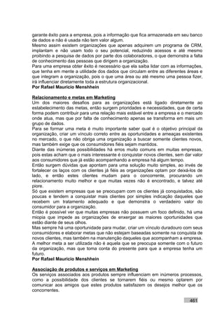 garante êxito para a empresa, pois a informação que fica armazenada em seu banco
de dados e não é usada não tem valor algum.
Mesmo assim existem organizações que apenas adquirem um programa de CRM,
implantam e não usam todo o seu potencial, reduzindo acessos e até mesmo
proibindo a pesquisa de dados por parte dos colaboradores, o que demonstra a falta
de conhecimento das pessoas que dirigem a organização.
Para uma empresa obter êxito é necessário que ela saiba lidar com as informações,
que tenha em mente a utilidade dos dados que circulam entre as diferentes áreas e
que integram a organização, pois o que uma área ou até mesmo uma pessoa fizer,
irá influenciar diretamente toda a estrutura organizacional.
Por Rafael Mauricio Menshhein

Relacionamento e metas em Marketing
Um dos maiores desafios para as organizações está ligado diretamente ao
estabelecimento das metas, então surgem prioridades e necessidades, que de certa
forma podem contribuir para uma relação mais estável entre a empresa e o mercado
onde atua, mas que por falta de conhecimento apenas se transforma em mais um
grupo de dados.
Para se formar uma meta é muito importante saber qual é o objetivo principal da
organização, criar um vínculo correto entre as oportunidades e ameaças existentes
no mercado, o que não obriga uma organização a buscar somente clientes novos,
mas também exige que os consumidores fiéis sejam mantidos.
Diante das inúmeras possibilidades há erros muito comuns em muitas empresas,
pois estas acham que o mais interessante é conquistar novos clientes, sem dar valor
aos consumidores que já estão acompanhando a empresa há algum tempo.
Então surgem dúvidas que apontam para uma solução muito simples, ao invés de
fortalecer os laços com os clientes já fiéis as organizações optam por deixá-los de
lado, e então estes clientes mudam para o concorrente, procurando um
relacionamento muito melhor e que muitas vezes não é encontrado, e talvez até
piore.
Só que existem empresas que se preocupam com os clientes já conquistados, são
poucas e tendem a conquistar mais clientes por simples indicação daqueles que
recebem um tratamento adequado e que demonstra o verdadeiro valor do
consumidor para a organização.
Então é possível ver que muitas empresas não possuem um foco definido, há uma
miopia que impede as organizações de enxergar as maiores oportunidades que
estão diante de seus olhos.
Mas sempre há uma oportunidade para mudar, criar um vínculo duradouro com seus
consumidores e elaborar metas que não estejam baseadas somente na conquista de
novos clientes, mas também na manutenção daqueles que acompanham a empresa.
A melhor meta a ser utilizada não é aquela que se preocupa somente com o futuro
da organização, mas que toma conta do presente para que a empresa tenha um
futuro.
Por Rafael Mauricio Menshhein

Associação de produtos e serviços em Marketing
Os serviços associados aos produtos sempre influenciam em inúmeros processos,
como a possibilidade dos clientes se tornarem fiéis ou mesmo optarem por
comunicar aos amigos que estes produtos satisfazem os desejos melhor que os
concorrentes.

                                                                            461
 
