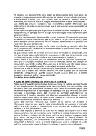 Ao elaborar um planejamento para trazer os consumidores para mais perto da
empresa, é necessário enxergar além do que se oferece em um primeiro momento,
é fundamental entender que, em conjunto com os produtos, existem serviços
primordiais, que facilitam ou não a relação da empresa com os seus consumidores.
Mas diante dos serviços oferecidos pela concorrência existem diferenciais que
podem atrair a atenção dos consumidores que já acompanham uma organização há
muito tempo.
Então é possível perceber que os produtos e serviços acabam interligados, e que,
especialmente, os serviços tendem a exigir maior dedicação no relacionamento com
os consumidores.
Durante o relacionamento do consumidor com as empresas é interessante notar que
em certos momentos não há uma percepção isolada do produto ou serviço, pois
ambos tendem a trazer benefícios para os clientes, satisfazendo-os e gerando um
valor maior do que o concorrente.
Desta maneira a cadeia de valor ganha maior importância no mercado, além dos
serviços que não são demonstrados aos consumidores e que têm um impacto direto
sobre toda a estrutura.
Só que a relação entre os produtos e serviços deve ser muito bem entrelaçada, uma
vez que ambos estão profundamente conectados e dão aos consumidores uma
condição melhor para analisar qual é a marca a ser desejada e adquirida.
Mesmo assim é importante procurar referências entre as melhores organizações,
para que a sua própria empresa tenha êxito no mercado, atenda aos desejos do
consumidor e demonstre muitos diferenciais que a concorrência não possa ofertar,
com um nível de qualidade superior e que seja atrativo para os clientes.
Sempre que a relação dos produtos e serviços é pesada pelos consumidores, pode-
se notar que a melhor terá maiores chances de obter sucesso em um mercado
concorrido, principalmente quando existem muitas opções para que o cliente
selecione e adquira o melhor, na sua percepção.
Por Rafael Mauricio Menshhein

A busca do conhecimento pelas empresas em Marketing
Todas as empresas têm como objetivo deixar sua marca na história, ser reconhecida
por um grande número de pessoas e estar sempre à frente dos concorrentes, mas
para que o êxito seja alcançado é necessário estar ciente do caminho a seguir, não
há fórmula mágica que dê à organização um destaque sem que o trabalho seja bem
planejado e executado, diante dos desafios de conhecer profundamente os
consumidores é possível perceber que algumas organizações chegam a mudar
muito de sua estrutura básica para atender aos desejos do consumidor, iniciando um
processo contínuo de evolução e atenção ao mercado.
Diante das inúmeras vantagens que existem ao se estudar um mercado é
interessante observar que quanto mais profundamente se conhece o mercado
melhor é a ação gerada no planejamento, como também são analisadas muitas
variáveis que outrora não eram o foco.
Como cada empresa é diferente da outra não há razões para copiar o que é feito
nos concorrentes, mas se você tomar como referência o esforço do concorrente para
tomar a frente e conquistar mais clientes ou melhorar seus produtos e serviços, pode
gerar dentro da organização um ambiente favorável ao desenvolvimento de
estratégias melhores, um conhecimento mais profundo sobre o pensamento do
consumidor e também sobre a própria organização, pois a empresa só pode
melhorar quando sabe exatamente como funciona e o que deve ser melhorado.

                                                                             462
 