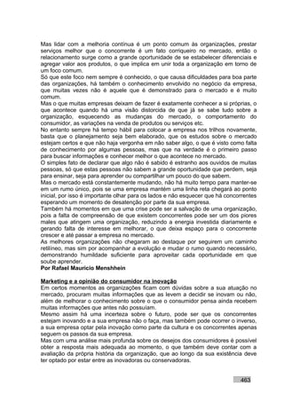 Mas lidar com a melhoria contínua é um ponto comum às organizações, prestar
serviços melhor que o concorrente é um fato corriqueiro no mercado, então o
relacionamento surge como a grande oportunidade de se estabelecer diferenciais e
agregar valor aos produtos, o que implica em unir toda a organização em torno de
um foco comum.
Só que este foco nem sempre é conhecido, o que causa dificuldades para boa parte
das organizações, há também o conhecimento envolvido no negócio da empresa,
que muitas vezes não é aquele que é demonstrado para o mercado e é muito
comum.
Mas o que muitas empresas deixam de fazer é exatamente conhecer a si próprias, o
que acontece quando há uma visão distorcida de que já se sabe tudo sobre a
organização, esquecendo as mudanças do mercado, o comportamento do
consumidor, as variações na venda de produtos ou serviços etc.
No entanto sempre há tempo hábil para colocar a empresa nos trilhos novamente,
basta que o planejamento seja bem elaborado, que os estudos sobre o mercado
estejam certos e que não haja vergonha em não saber algo, o que é visto como falta
de conhecimento por algumas pessoas, mas que na verdade é o primeiro passo
para buscar informações e conhecer melhor o que acontece no mercado.
O simples fato de declarar que algo não é sabido é estranho aos ouvidos de muitas
pessoas, só que estas pessoas não sabem a grande oportunidade que perdem, seja
para ensinar, seja para aprender ou compartilhar um pouco do que sabem.
Mas o mercado está constantemente mudando, não há muito tempo para manter-se
em um rumo único, pois se uma empresa mantém uma linha reta chegará ao ponto
inicial, por isso é importante olhar para os lados e não esquecer que há concorrentes
esperando um momento de desatenção por parte da sua empresa.
Também há momentos em que uma crise pode ser a salvação de uma organização,
pois a falta de compreensão de que existem concorrentes pode ser um dos piores
males que atingem uma organização, reduzindo a energia investida diariamente e
gerando falta de interesse em melhorar, o que deixa espaço para o concorrente
crescer e até passar a empresa no mercado.
As melhores organizações não chegaram ao destaque por seguirem um caminho
retilíneo, mas sim por acompanhar a evolução e mudar o rumo quando necessário,
demonstrando humildade suficiente para aproveitar cada oportunidade em que
soube aprender.
Por Rafael Mauricio Menshhein

Marketing e a opinião do consumidor na inovação
Em certos momentos as organizações ficam com dúvidas sobre a sua atuação no
mercado, procuram muitas informações que as levem a decidir se inovam ou não,
além de melhorar o conhecimento sobre o que o consumidor pensa ainda recebem
muitas informações que antes não possuíam.
Mesmo assim há uma incerteza sobre o futuro, pode ser que os concorrentes
estejam inovando e a sua empresa não o faça, mas também pode ocorrer o inverso,
a sua empresa optar pela inovação como parte da cultura e os concorrentes apenas
seguem os passos da sua empresa.
Mas com uma análise mais profunda sobre os desejos dos consumidores é possível
obter a resposta mais adequada ao momento, o que também deve contar com a
avaliação da própria história da organização, que ao longo da sua existência deve
ter optado por estar entre as inovadoras ou conservadoras.


                                                                              463
 