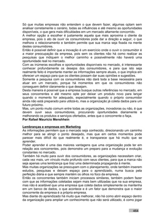 Só que muitas empresas não entendem o que devem fazer, algumas optam sem
analisar corretamente o cenário, todas as influências e até mesmo as oportunidades
disponíveis, o que gera mais dificuldades em um mercado altamente concorrido.
A melhor opção a escolher é justamente aquela que mais aproxima o cliente da
empresa, pois o ato de ouvir os consumidores pode dar a direção a seguir, o que
melhora o relacionamento e também permite que sua marca seja fixada na mente
destes consumidores.
Então é possível definir que a inovação é um exercício onde o ouvir o consumidor é
a maior preocupação da empresa, pois sem os clientes não há como realizar as
pesquisas que indiquem o melhor caminho e possivelmente não haverá uma
oportunidade real no mercado.
Com as inúmeras escolhas e oportunidades disponíveis no mercado, é interessante
conhecer profundamente os desejos dos consumidores, e para que isto seja
realmente feito é importante manter as informações sempre atuais, o que implica em
oferecer um espaço para que os clientes possam dar suas opiniões e sugestões.
Somente a pesquisa com os consumidores não dará toda a base necessária para
atuar em um mercado, porque há momentos em que os consumidores não
conseguem definir claramente o que desejam.
Desta maneira é possível que a empresa busque outras referências no mercado, em
seus concorrentes e até mesmo opte por deixar um produto novo para lançar
quando o momento for adequado, especialmente quando o próprio consumidor
ainda não está preparado para utilizá-lo, mas a organização já coleta dados para um
futuro próximo.
Mas, um ponto muito comum entre todas as organizações, inovadoras ou não, é que
devem ouvir seus consumidores, procurando oportunidades diariamente e
melhorando os produtos e serviços ofertados, antes que o concorrente o faça.
Por Rafael Mauricio Menshhein

Lembranças e empresas em Marketing
As informações permitem que o mercado seja conhecido, direcionando um caminho
melhor para se atingir o ponto desejado, mas que em certos momentos pode
parecer mais difícil do que realmente é, e transparece que há muito que se
aprender.
Poder aprender é uma das maiores vantagens que uma organização pode ter em
relação aos concorrentes, pois demonstra um preparo para a mudança e evolução
constantes no mercado.
Também há muito para ouvir dos consumidores, as organizações necessitam criar,
cada vez mais, um vínculo muito profundo com seus clientes, para que a marca não
seja apenas uma lembrança que traz uma determinada propaganda à mente.
Mas muitas organizações se preocupam com o planejamento, onde também inserem
estudos, pesquisas e deixam espaço para o aprendizado, numa busca pela
perfeição diária e que sempre mantém os olhos no foco da empresa.
Então os concorrentes também iniciam processos similares, também podem fazer
com que as informações coletadas sejam mais bem utilizadas que na sua empresa,
mas não é aceitável que uma empresa que coleta dados simplesmente os mantenha
em um banco de dados, o que acontece e é um fator que demonstra que o maior
concorrente da empresa é a própria empresa.
Mas diante do aprendizado há muito que melhorar, não há como abrir espaço dentro
da organização para ampliar um conhecimento que não será utilizado, é como jogar


                                                                            464
 