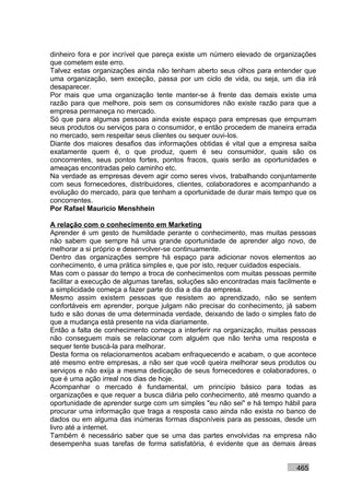 dinheiro fora e por incrível que pareça existe um número elevado de organizações
que cometem este erro.
Talvez estas organizações ainda não tenham aberto seus olhos para entender que
uma organização, sem exceção, passa por um ciclo de vida, ou seja, um dia irá
desaparecer.
Por mais que uma organização tente manter-se à frente das demais existe uma
razão para que melhore, pois sem os consumidores não existe razão para que a
empresa permaneça no mercado.
Só que para algumas pessoas ainda existe espaço para empresas que empurram
seus produtos ou serviços para o consumidor, e então procedem de maneira errada
no mercado, sem respeitar seus clientes ou sequer ouvi-los.
Diante dos maiores desafios das informações obtidas é vital que a empresa saiba
exatamente quem é, o que produz, quem é seu consumidor, quais são os
concorrentes, seus pontos fortes, pontos fracos, quais serão as oportunidades e
ameaças encontradas pelo caminho etc.
Na verdade as empresas devem agir como seres vivos, trabalhando conjuntamente
com seus fornecedores, distribuidores, clientes, colaboradores e acompanhando a
evolução do mercado, para que tenham a oportunidade de durar mais tempo que os
concorrentes.
Por Rafael Mauricio Menshhein

A relação com o conhecimento em Marketing
Aprender é um gesto de humildade perante o conhecimento, mas muitas pessoas
não sabem que sempre há uma grande oportunidade de aprender algo novo, de
melhorar a si próprio e desenvolver-se continuamente.
Dentro das organizações sempre há espaço para adicionar novos elementos ao
conhecimento, é uma prática simples e, que por isto, requer cuidados especiais.
Mas com o passar do tempo a troca de conhecimentos com muitas pessoas permite
facilitar a execução de algumas tarefas, soluções são encontradas mais facilmente e
a simplicidade começa a fazer parte do dia a dia da empresa.
Mesmo assim existem pessoas que resistem ao aprendizado, não se sentem
confortáveis em aprender, porque julgam não precisar do conhecimento, já sabem
tudo e são donas de uma determinada verdade, deixando de lado o simples fato de
que a mudança está presente na vida diariamente.
Então a falta de conhecimento começa a interferir na organização, muitas pessoas
não conseguem mais se relacionar com alguém que não tenha uma resposta e
sequer tente buscá-la para melhorar.
Desta forma os relacionamentos acabam enfraquecendo e acabam, o que acontece
até mesmo entre empresas, a não ser que você queira melhorar seus produtos ou
serviços e não exija a mesma dedicação de seus fornecedores e colaboradores, o
que é uma ação irreal nos dias de hoje.
Acompanhar o mercado é fundamental, um princípio básico para todas as
organizações e que requer a busca diária pelo conhecimento, até mesmo quando a
oportunidade de aprender surge com um simples "eu não sei" e há tempo hábil para
procurar uma informação que traga a resposta caso ainda não exista no banco de
dados ou em alguma das inúmeras formas disponíveis para as pessoas, desde um
livro até a internet.
Também é necessário saber que se uma das partes envolvidas na empresa não
desempenha suas tarefas de forma satisfatória, é evidente que as demais áreas


                                                                            465
 