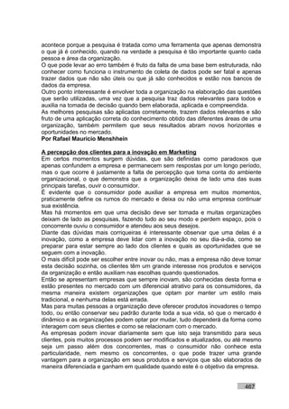 acontece porque a pesquisa é tratada como uma ferramenta que apenas demonstra
o que já é conhecido, quando na verdade a pesquisa é tão importante quanto cada
pessoa e área da organização.
O que pode levar ao erro também é fruto da falta de uma base bem estruturada, não
conhecer como funciona o instrumento de coleta de dados pode ser fatal e apenas
trazer dados que não são úteis ou que já são conhecidos e estão nos bancos de
dados da empresa.
Outro ponto interessante é envolver toda a organização na elaboração das questões
que serão utilizadas, uma vez que a pesquisa traz dados relevantes para todos e
auxilia na tomada de decisão quando bem elaborada, aplicada e compreendida.
As melhores pesquisas são aplicadas corretamente, trazem dados relevantes e são
fruto de uma aplicação correta do conhecimento obtido das diferentes áreas de uma
organização, também permitem que seus resultados abram novos horizontes e
oportunidades no mercado.
Por Rafael Mauricio Menshhein

A percepção dos clientes para a inovação em Marketing
Em certos momentos surgem dúvidas, que são definidas como paradoxos que
apenas confundem a empresa e permanecem sem respostas por um longo período,
mas o que ocorre é justamente a falta de percepção que toma conta do ambiente
organizacional, o que demonstra que a organização deixa de lado uma das suas
principais tarefas, ouvir o consumidor.
É evidente que o consumidor pode auxiliar a empresa em muitos momentos,
praticamente define os rumos do mercado e deixa ou não uma empresa continuar
sua existência.
Mas há momentos em que uma decisão deve ser tomada e muitas organizações
deixam de lado as pesquisas, fazendo tudo ao seu modo e perdem espaço, pois o
concorrente ouviu o consumidor e atendeu aos seus desejos.
Diante das dúvidas mais corriqueiras é interessante observar que uma delas é a
inovação, como a empresa deve lidar com a inovação no seu dia-a-dia, como se
preparar para estar sempre ao lado dos clientes e quais as oportunidades que se
seguem com a inovação.
O mais difícil pode ser escolher entre inovar ou não, mas a empresa não deve tomar
esta decisão sozinha, os clientes têm um grande interesse nos produtos e serviços
da organização e então auxiliam nas escolhas quando questionados.
Então se apresentam empresas que sempre inovam, são conhecidas desta forma e
estão presentes no mercado com um diferencial atrativo para os consumidores, da
mesma maneira existem organizações que optam por manter um estilo mais
tradicional, e nenhuma delas está errada.
Mas para muitas pessoas a organização deve oferecer produtos inovadores o tempo
todo, ou então conservar seu padrão durante toda a sua vida, só que o mercado é
dinâmico e as organizações podem optar por mudar, tudo dependerá da forma como
interagem com seus clientes e como se relacionam com o mercado.
As empresas podem inovar diariamente sem que isto seja transmitido para seus
clientes, pois muitos processos podem ser modificados e atualizados, ou até mesmo
seja um passo além dos concorrentes, mas o consumidor não conhece esta
particularidade, nem mesmo os concorrentes, o que pode trazer uma grande
vantagem para a organização em seus produtos e serviços que são elaborados de
maneira diferenciada e ganham em qualidade quando este é o objetivo da empresa.


                                                                           467
 