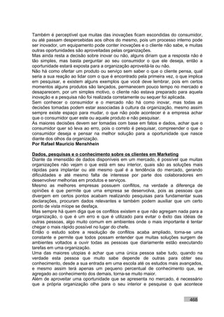 Também é perceptível que muitas das inovações ficam escondidas do consumidor,
ou até passam despercebidas aos olhos do mesmo, pois um processo interno pode
ser inovador, um equipamento pode conter inovações e o cliente não sabe, e muitas
outras oportunidades são aproveitadas pelas organizações.
Mas ainda resta a decisão sobre inovar ou não, alguns diriam que a resposta não é
tão simples, mas basta perguntar ao seu consumidor o que ele deseja, então a
oportunidade estará exposta para a organização aproveitá-la ou não.
Não há como ofertar um produto ou serviço sem saber o que o cliente pensa, qual
seria a sua reação ao lidar com o que é encontrado pela primeira vez, o que implica
em pesquisar, e existem alguns exemplos que você deve lembrar, pois em certos
momentos alguns produtos são lançados, permanecem pouco tempo no mercado e
desaparecem, por um simples motivo, o cliente não estava preparado para aquela
inovação e a pesquisa não foi realizada corretamente ou sequer foi aplicada.
Sem conhecer o consumidor e o mercado não há como inovar, mas todas as
decisões tomadas podem estar associadas à cultura da organização, mesmo assim
sempre existe espaço para mudar, o que não pode acontecer é a empresa achar
que o consumidor quer este ou aquele produto e não pesquisar.
As maiores decisões devem ser tomadas com base em fatos e dados, achar que o
consumidor quer só leva ao erro, pois o correto é pesquisar, compreender o que o
consumidor deseja e pensar na melhor solução para a oportunidade que nasce
diante dos olhos da organização.
Por Rafael Mauricio Menshhein

Dados, pesquisas e o conhecimento sobre os clientes em Marketing
Diante da imensidão de dados disponíveis em um mercado, é possível que muitas
organizações não vejam o que está em seu interior, quais são as soluções mais
rápidas para implantar ou até mesmo qual é a tendência do mercado, gerando
dificuldades e até mesmo falta de interesse por parte dos colaboradores em
desenvolver melhorias em produtos e serviços.
Mesmo as melhores empresas possuem conflitos, na verdade a diferença de
opiniões é que permite que uma empresa se desenvolva, pois as pessoas que
divergem em certos pontos acabam realizando pesquisas para fundamentar suas
declarações, procuram dados relevantes e também podem auxiliar que um certo
ponto de vista míope se desfaça.
Mas sempre há quem diga que os conflitos existem e que não agregam nada para a
organização, o que é um erro e que é utilizado para evitar o êxito das idéias de
outras pessoas, algo muito comum em ambientes onde o mais importante é tentar
chegar o mais rápido possível no lugar do chefe.
Então o estudo sobre a resolução de conflitos acaba ampliado, torna-se uma
constante e permite que todos possam entender que muitas soluções surgem de
ambientes voltados a ouvir todas as pessoas que diariamente estão executando
tarefas em uma organização.
Uma das maiores utopias é achar que uma única pessoa sabe tudo, quando na
verdade esta pessoa que muito sabe depende de outras para obter seu
conhecimento, desde a sua entrada em uma escola até os estudos mais avançados,
e mesmo assim terá apenas um pequeno percentual de conhecimento que, se
agregado ao conhecimento dos demais, torna-se muito maior.
Além de aproveitar uma oportunidade que se apresenta no mercado, é necessário
que a própria organização olhe para o seu interior e pesquise o que acontece


                                                                            468
 