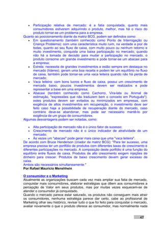 •  Participação relativa de mercado: é a fatia conquistada, quanto mais
      consumidores estiverem adquirindo o produto, melhor, mas há o risco do
      produto tornar-se um problema para a empresa.
Quanto ao posicionamento diante da matriz BCG, podem ser definidos como:
   • Em questionamento (também conhecido como Ponto de Interrogação ou
      Criança Problema): com uma característica muito ruim, na verdade a pior de
      todas, quanto ao seu fluxo de caixa, com muito pouco ou nenhum retorno e
      muito investimento, conquista uma baixa participação no mercado; quando
      não há a tomada de decisão para mudar a participação no mercado, o
      produto consome um grande investimento e pode tornar-se um abacaxi para
      a empresa;
   • Estrela: necessita de grandes investimentos e estão sempre em destaque no
      mercado (líderes), geram uma boa receita e podem ter um equilíbrio no fluxo
      de caixa, também pode tornar-se uma vaca leiteira quando não há perda de
      mercado;
   • Vaca leiteira: com bons lucros e fluxo de caixa, possui um crescimento de
      mercado baixo, poucos investimentos devem ser realizados e pode
      representar a base em uma empresa;
   • Abacaxi (também conhecido como Cachorro, Vira-lata ou Animal de
      estimação, "expressões que não traduzem bem o conceito em Português"):
      estes produtos devem ser evitados ou minimizados em empresas, com
      exigência de altos investimentos em recuperação, o investimento deve ser
      feito caso haja a possibilidade de recuperação diante do mercado, caso
      contrário deve-se abandonar, mas pode ser necessário mantê-lo por
      exigência de um grupo de consumidores.
Algumas desvantagens podem ser notadas, como:

   •   Alta participação de mercado não é o único fator de sucesso;
   •   Crescimento de mercado não é o único indicador de atratividade de um
       mercado;
    • Às vezes um "abacaxi" pode gerar mais caixa que uma "vaca leiteira".
De acordo com Bruce Henderson (criador da matriz BCG): "Para ter sucesso, uma
empresa precisa ter um portfólio de produtos com diferentes taxas de crescimento e
diferentes participações no mercado. A composição deste portfólio é uma função do
equilíbrio entre fluxos de caixa. Produtos de alto crescimento exigem injeções de
dinheiro para crescer. Produtos de baixo crescimento devem gerar excesso de
caixa.
Ambos são necessários simultaneamente."
Por Rafael Mauricio Menshhein

O consumidor e o Marketing
Atualmente as organizações buscam cada vez mais ampliar sua fatia de mercado,
conquistar mais consumidores, elaborar estratégias que dêem aos consumidores a
percepção de Valor em seus produtos, mas por muitas vezes esquecem-se de
atender o consumidor já conquistado.
Quando o mercado parece estar saturado, os produtos não conseguem mais atrair
os consumidores, nenhuma estratégia parece dar certo, cabe ao profissional de
Marketing olhar seu histórico, revisar tudo o que foi feito para conquistar o mercado,
avaliar novamente o que o produto oferece ao consumidor, mas normalmente nada


                                                                                47
 