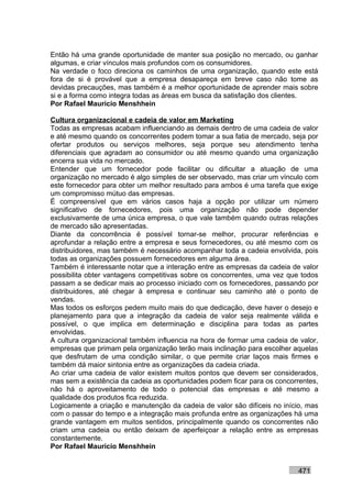 Então há uma grande oportunidade de manter sua posição no mercado, ou ganhar
algumas, e criar vínculos mais profundos com os consumidores.
Na verdade o foco direciona os caminhos de uma organização, quando este está
fora de si é provável que a empresa desapareça em breve caso não tome as
devidas precauções, mas também é a melhor oportunidade de aprender mais sobre
si e a forma como integra todas as áreas em busca da satisfação dos clientes.
Por Rafael Mauricio Menshhein

Cultura organizacional e cadeia de valor em Marketing
Todas as empresas acabam influenciando as demais dentro de uma cadeia de valor
e até mesmo quando os concorrentes podem tomar a sua fatia de mercado, seja por
ofertar produtos ou serviços melhores, seja porque seu atendimento tenha
diferenciais que agradam ao consumidor ou até mesmo quando uma organização
encerra sua vida no mercado.
Entender que um fornecedor pode facilitar ou dificultar a atuação de uma
organização no mercado é algo simples de ser observado, mas criar um vínculo com
este fornecedor para obter um melhor resultado para ambos é uma tarefa que exige
um compromisso mútuo das empresas.
É compreensível que em vários casos haja a opção por utilizar um número
significativo de fornecedores, pois uma organização não pode depender
exclusivamente de uma única empresa, o que vale também quando outras relações
de mercado são apresentadas.
Diante da concorrência é possível tornar-se melhor, procurar referências e
aprofundar a relação entre a empresa e seus fornecedores, ou até mesmo com os
distribuidores, mas também é necessário acompanhar toda a cadeia envolvida, pois
todas as organizações possuem fornecedores em alguma área.
Também é interessante notar que a interação entre as empresas da cadeia de valor
possibilita obter vantagens competitivas sobre os concorrentes, uma vez que todos
passam a se dedicar mais ao processo iniciado com os fornecedores, passando por
distribuidores, até chegar à empresa e continuar seu caminho até o ponto de
vendas.
Mas todos os esforços pedem muito mais do que dedicação, deve haver o desejo e
planejamento para que a integração da cadeia de valor seja realmente válida e
possível, o que implica em determinação e disciplina para todas as partes
envolvidas.
A cultura organizacional também influencia na hora de formar uma cadeia de valor,
empresas que primam pela organização terão mais inclinação para escolher aquelas
que desfrutam de uma condição similar, o que permite criar laços mais firmes e
também dá maior sintonia entre as organizações da cadeia criada.
Ao criar uma cadeia de valor existem muitos pontos que devem ser considerados,
mas sem a existência da cadeia as oportunidades podem ficar para os concorrentes,
não há o aproveitamento de todo o potencial das empresas e até mesmo a
qualidade dos produtos fica reduzida.
Logicamente a criação e manutenção da cadeia de valor são difíceis no início, mas
com o passar do tempo e a integração mais profunda entre as organizações há uma
grande vantagem em muitos sentidos, principalmente quando os concorrentes não
criam uma cadeia ou então deixam de aperfeiçoar a relação entre as empresas
constantemente.
Por Rafael Mauricio Menshhein


                                                                          471
 