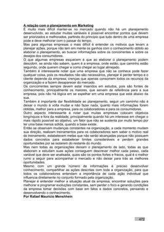 A relação com o planejamento em Marketing
É muito mais difícil manter-se no mercado quando não há um planejamento
desenvolvido, ao estudar muitas variáveis é possível encontrar pontos que devem
ser priorizados e melhorados, partindo do princípio que tudo dentro de uma empresa
pode e deve melhorar com o passar do tempo.
Mas para algumas empresas o mais difícil é entender os motivos que levam a
planejar ações, porque não tem em mente os ganhos com o conhecimento obtido ao
elaborar o planejamento, ao buscar informações sobre os concorrentes e sobre os
desejos dos consumidores.
O que algumas empresas esquecem é que ao elaborar o planejamento podem
descobrir, se ainda não sabem, quem é a empresa, onde estão, que caminho estão
seguindo, onde querem chegar e como chegar ao lugar almejado.
Também é interessante notar que uma empresa que não se conhece pode fazer
qualquer coisa, pois os resultados não são necessários, planejar é perder tempo e o
cliente depende da empresa; crenças que apenas consomem todos os recursos da
organização e a fazem desaparecer do mercado.
Os concorrentes sempre devem estar inseridos em estudos, pois são fontes de
conhecimento, principalmente os maiores, que servem de referência para a sua
empresa, pois não há lógica em se espelhar em uma empresa que está abaixo da
sua.
Também é importante dar flexibilidade ao planejamento, seguir um caminho não é
deixar o mundo à volta mudar e não fazer nada, quanto mais informações forem
obtidas, melhor para a empresa, para os colaboradores e para os consumidores.
Outro aspecto interessante é notar que muitas empresas colocam objetivos
longínquos e fora da realidade, principalmente quando há um interesse em chegar o
mais rápido possível ao objetivo, um fator que não se sustenta por muito tempo por
ter uma base menos sólida, quando a base existe.
Então se observam mudanças constantes na organização, a cada momento mudam
sua direção, realizam treinamentos para os colaboradores sem saber o motivo real
do treinamento, estabelecem metas que não serão alcançadas porque não possuem
dados concretos para estabelecer limites consideráveis e perdem grandes
oportunidades por se isolarem do restante do mundo.
Mas nem todas as organizações deixam o planejamento de lado, todas as que
elaboram e estudam suas ações conseguem descrever melhor cada passo, cada
variável que deve ser analisada, quais são os pontos fortes e fracos, qual é o melhor
rumo a seguir para acompanhar o mercado e não deixar para trás as melhores
oportunidades.
Mesmo com um grande número de informações é preciso desenvolver
conhecimento, compartilhar as ações descritas com toda a organização, para que
todos os colaboradores entendam a importância de cada ação individual que
influencia diretamente no conjunto formado pela organização.
Planejar é entender melhor a situação atual da empresa, encontrar soluções para
melhorar e programar evoluções constantes, sem perder o foco e gerando condições
da empresa tomar decisões com base em fatos e dados concretos, pensando e
desenvolvendo o conhecimento.
Por Rafael Mauricio Menshhein




                                                                              472
 