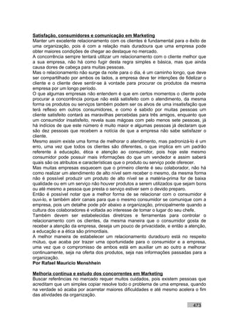 Satisfação, consumidores e comunicação em Marketing
Manter um excelente relacionamento com os clientes é fundamental para o êxito de
uma organização, pois é com a relação mais duradoura que uma empresa pode
obter maiores condições de chegar ao destaque no mercado.
A concorrência sempre tentará utilizar um relacionamento com o cliente melhor que
a sua empresa, não há como fugir desta regra simples e básica, mas que ainda
causa dores de cabeça para muitas pessoas.
Mas o relacionamento não surge da noite para o dia, é um caminho longo, que deve
ser compartilhado por ambos os lados, a empresa deve ter intenções de fidelizar o
cliente e o cliente deve sentir-se à vontade para procurar os produtos da mesma
empresa por um longo período.
O que algumas empresas não entendem é que em certos momentos o cliente pode
procurar a concorrência porque não está satisfeito com o atendimento, da mesma
forma os produtos ou serviços também podem ser os alvos de uma insatisfação que
terá reflexo em outros consumidores, e como é sabido por muitas pessoas um
cliente satisfeito contará as maravilhas percebidas para três amigos, enquanto que
um consumidor insatisfeito, revela suas mágoas com pelo menos sete pessoas, já
há indícios de que este número é muito maior e algumas pessoas já declaram que
são dez pessoas que recebem a notícia de que a empresa não sabe satisfazer o
cliente.
Mesmo assim existe uma forma de melhorar o atendimento, mas padronizá-lo é um
erro, uma vez que todos os clientes são diferentes, o que implica em um padrão
referente à educação, ética e atenção ao consumidor, pois hoje este mesmo
consumidor pode possuir mais informações do que um vendedor e assim saberá
quais são os atributos e características que o produto ou serviço pode oferecer.
Mas muitas empresas esquecem que o primeiro cliente é seu colaborador, não há
como realizar um atendimento de alto nível sem receber o mesmo, da mesma forma
não é possível produzir um produto de alto nível se a matéria-prima for de baixa
qualidade ou em um serviço não houver produtos a serem utilizados que sejam bons
ou até mesmo a pessoa que presta o serviço estiver sem o devido preparo.
Então é possível notar que a melhor forma de se relacionar com o consumidor é
ouvi-lo, e também abrir canais para que o mesmo consumidor se comunique com a
empresa, pois um detalhe pode pôr abaixo a organização, principalmente quando a
cultura dos colaboradores é voltada ao interesse de tomar o lugar do seu chefe.
Também devem ser estabelecidas diretrizes e ferramentas para controlar o
relacionamento com os clientes, da mesma maneira que o consumidor gosta de
receber a atenção da empresa, deseja um pouco de privacidade, e então a atenção,
a educação e a ética são primordiais.
A melhor maneira de estabelecer um relacionamento duradouro está no respeito
mútuo, que acaba por trazer uma oportunidade para o consumidor e a empresa,
uma vez que o compromisso de ambos está em auxiliar um ao outro a melhorar
continuamente, seja na oferta dos produtos, seja nas informações passadas para a
organização.
Por Rafael Mauricio Menshhein

Melhoria contínua e estudo dos concorrentes em Marketing
Buscar referências no mercado requer muitos cuidados, pois existem pessoas que
acreditam que um simples copiar resolve todo o problema de uma empresa, quando
na verdade só acaba por acarretar maiores dificuldades e até mesmo acelera o fim
das atividades da organização.

                                                                           473
 