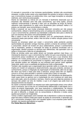 O mercado é concorrido e traz inúmeras oportunidades, também são encontradas
ameaças, e então muitas vezes uma organização fica parada no tempo e deixa com
que a concorrência busque um público-alvo novo, que traga inovações ou soluções
melhores, sem nenhuma preocupação.
Diante da inatividade ou inércia em um mercado é facilmente observado que as
empresas são deixadas para trás pela concorrência, que toma ações, procura
melhorar continuamente e aprende a lidar com as situações ao longo do tempo,
utilizando cada experiência ou ação como ferramenta para conhecer melhor a si
própria, ao mercado, seus concorrentes e o cliente.
Então é possível ver que muitas empresas distorcem conceitos por não possuir
conhecimento, utilizam o benchmarking como um pedaço de carbono, copiando tudo
o que o concorrente faz, perdendo sua identidade e deixando claro para o cliente de
que sua empresa não possui uma personalidade própria.
Mas a cópia é fruto de uma mente brilhante, com um conhecimento diminuto e
raramente usado para pensar, então o fato de achar a melhor solução parece muito
conveniente.
Quando as empresas optam por copiar o concorrente estão perdendo grandes
oportunidades de aprender consigo mesmas, perdem a chance de conhecer melhor
o consumidor, deixam de investir em seus colaboradores, porque o conhecimento
não é necessário, perdem a motivação de todas as pessoas envolvidas com a
organização, ofertam produtos ou serviços sem diferenciais, não aprendem com as
ações e comprovam a falta de um planejamento.
Então as dúvidas sobre que ações devem ser tomadas ganham mais força, e é
interessante observar o que o concorrente faz melhor do que a sua empresa, se este
concorrente possui excelência em qualidade é natural que a sua empresa deve
melhorar em muitos pontos para que os produtos ou serviços cheguem ao mesmo
patamar, se a excelência do concorrente é a logística, nada melhor do que estudar
que soluções podem ser utilizadas na sua empresa para ganhar maior agilidade
nesta área, assim como a qualidade da logística por toda a organização.
Também vale ressaltar que a organização deve aprender sobre si a cada dia, o que
implica em investir em pesquisa e desenvolvimento, seja para produtos, serviços ou
conhecimento, porque a integração da organização é fundamental, além de ser algo
tão óbvio que forma a base para toda a estrutura, porque todos têm um objetivo
comum e um foco para perceber o caminho correto para o êxito no mercado.
Desta maneira é interessante, e muito necessário, criar indicadores de desempenho,
medir quais foram os ganhos com a implantação de uma mudança em cada área,
para cada ação, para os produtos e serviços, mesmo que para algumas pessoas os
serviços não podem ser alvo de medida, o que é um engano que pode levar ao
desaparecimento da empresa.
Ao copiar a empresa também se esquece que cada organização possui uma cultura
única e exclusiva, que é fruto de um conhecimento diferenciado e está ligado com o
íntimo da própria organização, com seus executivos e colaboradores, da mesma
forma que o planejamento de cada empresa é exclusivamente da empresa, a cadeia
de valor é diferente, a relação com os consumidores é diferente e muitas outras
opções que possam ser imaginadas.
Tomar a melhor organização como exemplo não é abandonar a cultura da empresa,
jogar fora toda a história criada para copiar as ações do concorrente, é aprender que
se o concorrente conseguiu êxito com aquelas ações a sua empresa pode fazê-lo
também, de maneira equivalente ou superior.
Por Rafael Mauricio Menshhein

                                                                              474
 
