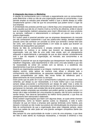 A integração das áreas e o Marketing
A relação do conhecimento com o mercado e especialmente com os consumidores
pode determinar o êxito ou não de uma organização perante os concorrentes, o que
permite ampliar os estudos para entender melhor o que o cliente deseja ou então
simplesmente ignorar o fato de que há concorrentes que podem tomar o lugar da
sua empresa.
A similaridade dos produtos permite que o cliente faça uma comparação direta entre
todos aqueles que são de um mesmo nível ou na forma de utilizá-los, então é natural
que as organizações realizem pesquisas para inserir diferenciais em seus produtos
ou serviços, melhorem o relacionamento e conheçam um pouco mais sobre a
própria organização.
Em muitos casos é possível perceber que as empresas desaparecem do mercado
por não conhecerem exatamente o que seu público-alvo deseja, também realizam
proezas como não conhecer um conceito ou achar que somente o tempo fará tudo
dar certo, sem pensar nas oportunidades e em todas as ações que levaram ao
momento de desequilíbrio que passam.
Diante da falta de conhecimento é simples entender os fatos e dados que
demonstram os motivos e as razões que levaram ao desaparecimento da
organização, tudo por falta de uma visão mais ampla, sem um planejamento
adequado e essencialmente a percepção de que se deve estudar constantemente
tudo o que diz respeito à organização, ao mercado, aos concorrentes e ao
consumidor.
Também é possível ver que as organizações que desaparecem mais facilmente não
trabalham integradas, cada departamento é visto como uma sala isolada e que não
há necessidade de entrar em contato com os demais, e a existência dos
departamentos é que leva ao fracasso.
Quando as organizações passam a se integrar, mantendo suas áreas unidas em um
objetivo comum, pode aplicar de maneira mais eficaz e eficiente todo o
conhecimento dos colaboradores, as pesquisas realizadas produzem dados que,
quando compartilhados por todos, dão novas fontes de referência para o
desenvolvimento de novos produtos ou serviços.
Outro ponto que se pode ver é que o conhecimento é adquirido com base em duas
vertentes, por desejo ou por necessidade, e é muito melhor que a sua empresa
sempre esteja procurando o conhecimento por desejo de saber mais e antes do
concorrente, pois a necessidade demonstra que não há muitas chances da empresa
permanecer no mercado, pelo simples fato de já ter parado uma vez no tempo.
Também existem empresas que acreditam que podem ganhar ou perder tempo, e o
tempo não é algo controlado por uma empresa ou pessoa, não há como comprar ou
vender tempo, mas deve-se aproveitá-lo da melhor forma possível, o que leva ao
planejamento bem estruturado e elaborado.
Ainda existem organizações que lidam com algumas áreas, as quais ainda chamam
departamentos, como se fossem apenas custos ou despesas, e este é outro
indicador de que em breve a empresa será apenas lembrada como história, pois
deixará o mercado se não mudar sua postura de individualização da empresa e pela
falta de conhecimento de que a organização deve estar integrada sempre, assim
como sua cadeia de valor pode ser uma grande vantagem competitiva diante dos
concorrentes.
Mas sempre há uma oportunidade de mudar o rumo de uma empresa, o que deve
ser feito é estar atento às mudanças necessárias, o mercado é dinâmico e traz


                                                                            475
 