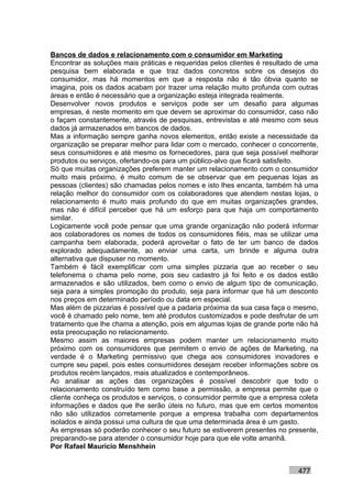 Bancos de dados e relacionamento com o consumidor em Marketing
Encontrar as soluções mais práticas e requeridas pelos clientes é resultado de uma
pesquisa bem elaborada e que traz dados concretos sobre os desejos do
consumidor, mas há momentos em que a resposta não é tão óbvia quanto se
imagina, pois os dados acabam por trazer uma relação muito profunda com outras
áreas e então é necessário que a organização esteja integrada realmente.
Desenvolver novos produtos e serviços pode ser um desafio para algumas
empresas, é neste momento em que devem se aproximar do consumidor, caso não
o façam constantemente, através de pesquisas, entrevistas e até mesmo com seus
dados já armazenados em bancos de dados.
Mas a informação sempre ganha novos elementos, então existe a necessidade da
organização se preparar melhor para lidar com o mercado, conhecer o concorrente,
seus consumidores e até mesmo os fornecedores, para que seja possível melhorar
produtos ou serviços, ofertando-os para um público-alvo que ficará satisfeito.
Só que muitas organizações preferem manter um relacionamento com o consumidor
muito mais próximo, é muito comum de se observar que em pequenas lojas as
pessoas (clientes) são chamadas pelos nomes e isto lhes encanta, também há uma
relação melhor do consumidor com os colaboradores que atendem nestas lojas, o
relacionamento é muito mais profundo do que em muitas organizações grandes,
mas não é difícil perceber que há um esforço para que haja um comportamento
similar.
Logicamente você pode pensar que uma grande organização não poderá informar
aos colaboradores os nomes de todos os consumidores fiéis, mas se utilizar uma
campanha bem elaborada, poderá aproveitar o fato de ter um banco de dados
explorado adequadamente, ao enviar uma carta, um brinde e alguma outra
alternativa que dispuser no momento.
Também é fácil exemplificar com uma simples pizzaria que ao receber o seu
telefonema o chama pelo nome, pois seu cadastro já foi feito e os dados estão
armazenados e são utilizados, bem como o envio de algum tipo de comunicação,
seja para a simples promoção do produto, seja para informar que há um desconto
nos preços em determinado período ou data em especial.
Mas além de pizzarias é possível que a padaria próxima da sua casa faça o mesmo,
você é chamado pelo nome, tem até produtos customizados e pode desfrutar de um
tratamento que lhe chama a atenção, pois em algumas lojas de grande porte não há
esta preocupação no relacionamento.
Mesmo assim as maiores empresas podem manter um relacionamento muito
próximo com os consumidores que permitem o envio de ações de Marketing, na
verdade é o Marketing permissivo que chega aos consumidores inovadores e
cumpre seu papel, pois estes consumidores desejam receber informações sobre os
produtos recém lançados, mais atualizados e contemporâneos.
Ao analisar as ações das organizações é possível descobrir que todo o
relacionamento construído tem como base a permissão, a empresa permite que o
cliente conheça os produtos e serviços, o consumidor permite que a empresa coleta
informações e dados que lhe serão úteis no futuro, mas que em certos momentos
não são utilizados corretamente porque a empresa trabalha com departamentos
isolados e ainda possui uma cultura de que uma determinada área é um gasto.
As empresas só poderão conhecer o seu futuro se estiverem presentes no presente,
preparando-se para atender o consumidor hoje para que ele volte amanhã.
Por Rafael Mauricio Menshhein


                                                                           477
 