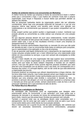 Análise do ambiente interno e os concorrentes em Marketing
A melhor forma de manter sua empresa à frente da concorrência é fazer o melhor
antes que o concorrente o faça, o que implica em conhecer muito bem a própria
organização, suas forças e fraquezas e buscar dados que permitam atender os
desejos dos clientes.
Mas as pesquisas realizadas dentro da organização podem não ser utilizadas
corretamente, talvez haja uma percepção distorcida do mercado e o uso de uma
pesquisa interna seja apenas uma escolha para simular uma atenção aos
colaboradores e ao conhecimento que possuem e que podem compartilhar com os
demais.
Então surgem pontos que podem auxiliar a organização a evoluir, mantendo sua
posição perante os concorrentes ou então colocar sua empresa em uma posição
melhor.
Só que algumas pessoas deixam de ouvir seus colaboradores, muitas soluções
simples são deixadas de lado porque são simples, no ponto de vista de pessoas que
acham saber tudo, o que só traz resultados mínimos e levam uma empresa ao
desaparecimento do mercado.
Diante das inúmeras oportunidades disponíveis no mercado há uma que não pode
ser deixada de lado, e que os concorrentes farão todos os esforços para conquistar,
que é o aprendizado e sua aplicação no dia a dia da empresa.
O ato de aprender está ligado diretamente com o desempenho da organização, pois
muitas soluções simples podem ser o maior diferencial que uma organização pode
ofertar em seus produtos ou serviços, e que nem sempre são enxergadas ou então
são ignoradas.
Talvez o maior desafio de uma organização não seja superar seus concorrentes,
mas lidar com a própria organização e seu ambiente interno, pois existem muitas
razões para que todas as áreas estejam integradas e focadas em um objetivo
comum, mas que não geram frutos quando algumas pessoas acreditam que cada
área tem uma competição com as demais e que o seu êxito, em contrapartida com o
fracasso dos outros, é o principal objetivo, sem se dar conta de que está destruindo
a organização aos poucos.
Enquanto existirem as empresas que utilizam departamentos e brigas internas, não
há como obter êxito conjunto, mas muitas pessoas acham que integrar as áreas não
é algo positivo, e então perdem muitas oportunidades para os concorrentes.
Sempre que uma empresa está dividida o consumidor é deixado de lado, os
produtos e serviços não atingem um nível de qualidade razoável e a empresa culpa
o mercado por erros que ela comete, sempre observando o lado de fora e sem se
preocupar realmente com o que acontece do lado de dentro.
Por Rafael Mauricio Menshhein

Referências e estratégias em Marketing
As estratégias são importantes para as organizações que desejam estar
posicionadas acima do concorrente, e que aprendem com suas ações que a
pesquisa de mercado e os estudos em busca de conhecimento são fundamentais
para o êxito, mesmo que isto possa trazer dúvidas que parecem sem solução.
Também é possível notar que as estratégias devem estar conectadas com o
planejamento, não há como agir sem saber o caminho onde se está e que novos
rumos serão dados para o êxito diante da nova posição adotada.
Mas é interessante ver o quanto há por trás de cada estratégias, são variáveis que
devem ser estudadas diariamente, consumidores entrevistados, pesquisas

                                                                             478
 