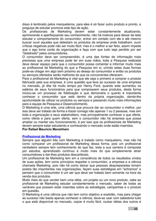 disso é lembrado pelos marqueteiros, para eles é só fazer outro produto e pronto, a
preguiça de estudar promove este tipo de ação.
Os profissionais de Marketing devem estar constantemente atualizando,
aprimorando e aperfeiçoando seu conhecimento, não há motivos para deixar de lado
estudar o comportamento do consumidor, entrar em contato com ele e até mesmo
buscar ouvir aqueles que detestam os produtos da empresa onde trabalham, ouvir
críticas negativas pode não ser muito fácil, mas é o melhor a ser feito, assim impede
que o ego tome conta da organização e faça com que tudo seja perdido por ser
"idolatrado" pelos consumidores.
O consumidor deve ser compreendido, é uma das fontes de informação mais
preciosas que uma empresa pode ter em suas mãos, toda a Pesquisa realizada
deve deixar espaço para que o consumidor possa comentar e informar muito mais
ao profissional de Marketing do que a Pesquisa em si, unindo estas duas formas
pode-se chegar em algo bem próximo ao desejo do consumidor e então os produtos
ou serviços ofertados serão melhores do que os concorrentes oferecem.
Para o profissional de Marketing é vital que ele seja o primeiro a comprar o produto
fabricado pela sua empresa, é uma questão que leva ao sucesso de uma empresa
no mercado, já dita há muito tempo por Henry Ford, quando este aumentou os
salários de seus funcionários para que comprassem seus produtos, desta forma
iniciou-se um processo de fidelização e que demonstra o quanto é importante
conhecer o consumidor que está dentro da própria organização, dando-lhe
oportunidade de utilizar os produtos ou serviços e passando muito mais informações
para a equipe de Pesquisa e Desenvolvimento.
O Marketing é uma arte, uma ciência que procura dar ao consumidor o melhor, por
isso deve ser tratado de forma a trazer consigo não apenas 1 ou 2 pessoas, mas sim
toda a organização e seus stakeholders, mas principalmente conhecer o que oferta,
como oferta e para quem oferta, sem o consumidor não há empresa que possa
ampliar ou manter seu funcionamento, é por isso que os profissionais de Marketing
devem sempre estar estudando e conhecendo o mercado onde estão inseridos.
Por Rafael Mauricio Menshhein

Profissional de Marketing
Sempre que alguém lida com Marketing é tratado como marqueteiro, mas não há
como comparar um profissional de Marketing dessa forma, pois um profissional
verdadeiro sempre tem conhecimento do que faz, toda a sua carreira é composta
por estudos, aprendizado contínuo e muito mais do que simplesmente atrair
consumidores e dar-lhes produtos descartáveis.
Um profissional de Marketing tem em a consciência de todos os resultados vindos
de suas ações, tem como princípios respeitar o consumidor, a empresa e a ciência
chamada Marketing, pois não há como deixar que pessoas despreparadas tomem
postos tão importantes nas organizações, façam suas estratégias em "achismos" e
pensem que o consumidor é um ser que deve ser tratado bem somente na hora da
venda dos produtos.
Muito mais do que vender bem uma idéia, um projeto ou um novo produto, cabe ao
profissional de Marketing estudar constantemente o mercado, saber de todas as
variáveis que possam estar inseridas sobre as estratégias, campanhas e o produto
em questão.
O Marketing é uma ciência que não tem como objetivo a exatidão, mas para chegar
ao sucesso não basta apenas conhecer a ciência, deve-se usar com sabedoria tudo
o que está disponível no mercado, copiar é muito fácil, roubar idéias dos outros é

                                                                               48
 
