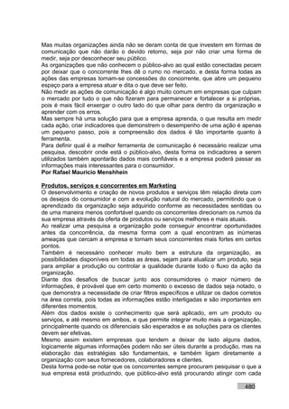 Mas muitas organizações ainda não se deram conta de que investem em formas de
comunicação que não darão o devido retorno, seja por não criar uma forma de
medir, seja por desconhecer seu público.
As organizações que não conhecem o público-alvo ao qual estão conectadas pecam
por deixar que o concorrente lhes dê o rumo no mercado, e desta forma todas as
ações das empresas tornam-se concessões do concorrente, que abre um pequeno
espaço para a empresa atuar e dita o que deve ser feito.
Não medir as ações de comunicação é algo muito comum em empresas que culpam
o mercado por tudo o que não fizeram para permanecer e fortalecer a si próprias,
pois é mais fácil enxergar o outro lado do que olhar para dentro da organização e
aprender com os erros.
Mas sempre há uma solução para que a empresa aprenda, o que resulta em medir
cada ação, criar indicadores que demonstrem o desempenho de uma ação é apenas
um pequeno passo, pois a compreensão dos dados é tão importante quanto à
ferramenta.
Para definir qual é a melhor ferramenta de comunicação é necessário realizar uma
pesquisa, descobrir onde está o público-alvo, desta forma os indicadores a serem
utilizados também apontarão dados mais confiáveis e a empresa poderá passar as
informações mais interessantes para o consumidor.
Por Rafael Mauricio Menshhein

Produtos, serviços e concorrentes em Marketing
O desenvolvimento e criação de novos produtos e serviços têm relação direta com
os desejos do consumidor e com a evolução natural do mercado, permitindo que o
aprendizado da organização seja adquirido conforme as necessidades sentidas ou
de uma maneira menos confortável quando os concorrentes direcionam os rumos da
sua empresa através da oferta de produtos ou serviços melhores e mais atuais.
Ao realizar uma pesquisa a organização pode conseguir encontrar oportunidades
antes da concorrência, da mesma forma com a qual encontram as inúmeras
ameaças que cercam a empresa e tornam seus concorrentes mais fortes em certos
pontos.
Também é necessário conhecer muito bem a estrutura da organização, as
possibilidades disponíveis em todas as áreas, sejam para atualizar um produto, seja
para ampliar a produção ou controlar a qualidade durante todo o fluxo da ação da
organização.
Diante dos desafios de buscar junto aos consumidores o maior número de
informações, é provável que em certo momento o excesso de dados seja notado, o
que demonstra a necessidade de criar filtros específicos e utilizar os dados corretos
na área correta, pois todas as informações estão interligadas e são importantes em
diferentes momentos.
Além dos dados existe o conhecimento que será aplicado, em um produto ou
serviços, e até mesmo em ambos, e que permite integrar muito mais a organização,
principalmente quando os diferenciais são esperados e as soluções para os clientes
devem ser efetivas.
Mesmo assim existem empresas que tendem a deixar de lado alguns dados,
logicamente algumas informações podem não ser úteis durante a produção, mas na
elaboração das estratégias são fundamentais, e também ligam diretamente a
organização com seus fornecedores, colaboradores e clientes.
Desta forma pode-se notar que os concorrentes sempre procuram pesquisar o que a
sua empresa está produzindo, que público-alvo está procurando atingir com cada

                                                                              480
 